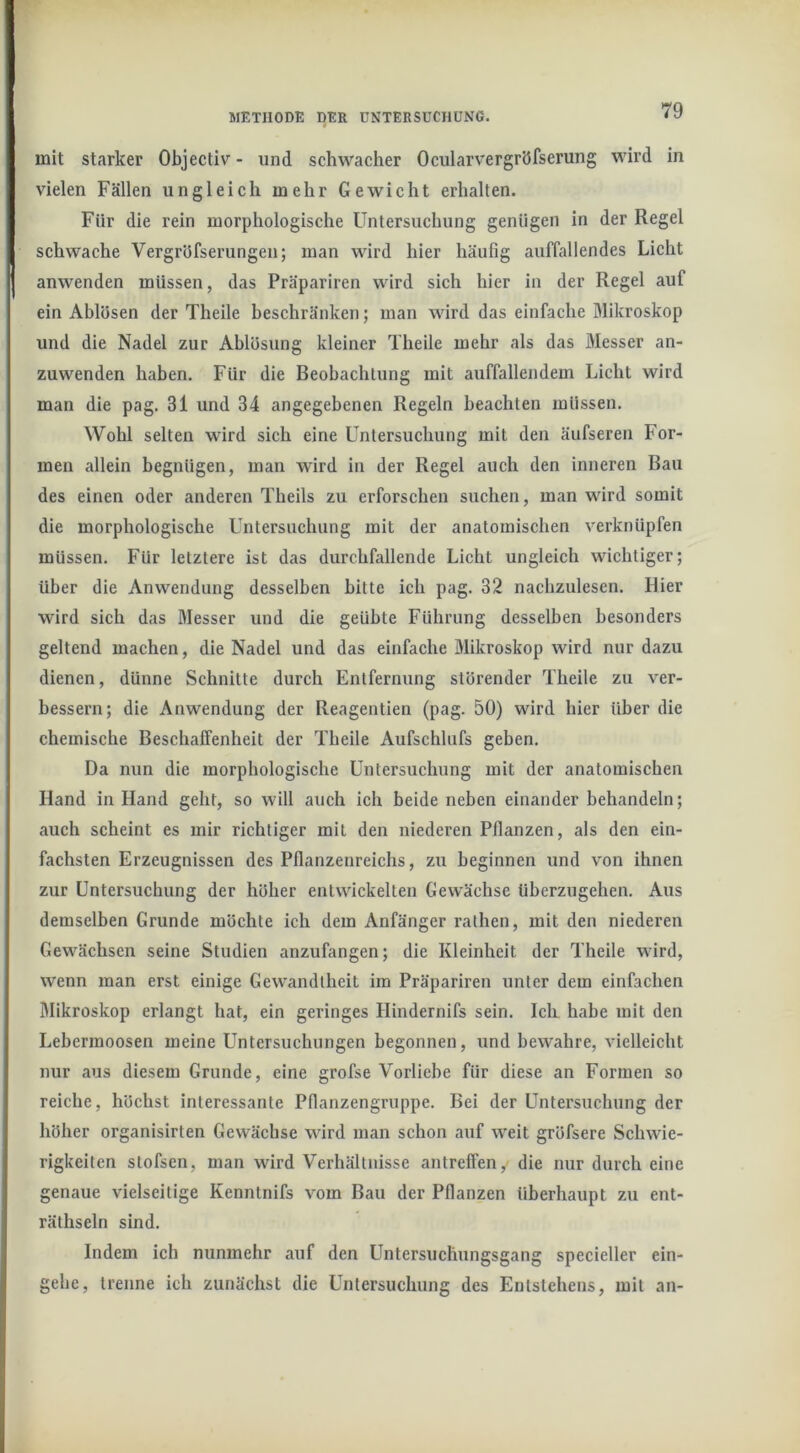mit starker Objectiv - und schwacher Ocularvergröfserung wird in vielen Fällen ungleich mehr Gewicht erhalten. Für die rein morphologische Untersuchung genügen in der Regel schwache Vergrüfserungen; man wird hier häufig auffallendes Licht anwenden müssen, das Präpariren wird sich hier in der Regel auf ein Ablösen der Theile beschränken; man wird das einfache Mikroskop und die Nadel zur Ablösung kleiner Theile mehr als das Messer an- zuwenden haben. Für die Beobachtung mit auffallendem Licht wird man die pag. 31 und 34 angegebenen Regeln beachten müssen. Wohl selten wird sich eine Untersuchung mit den äufseren For- men allein begnügen, man wird in der Regel auch den inneren Bau des einen oder anderen Theils zu erforschen suchen, man wird somit die morphologische Untersuchung mit der anatomischen verknüpfen müssen. Für letztere ist das durchfallende Licht ungleich wichtiger; über die Anwendung desselben bitte ich pag. 32 nachzulesen. Hier wird sich das Messer und die geübte Führung desselben besonders geltend machen, die Nadel und das einfache Mikroskop wird nur dazu dienen, dünne Schnitte durch Entfernung störender Theile zu ver- bessern; die Anwendung der Reagentien (pag. 50) wird hier über die chemische Beschaffenheit der Theile Aufschlufs geben. Da nun die morphologische Untersuchung mit der anatomischen Hand in Hand geht, so will auch ich beide neben einander behandeln; auch scheint es mir richtiger mit den niederen Pflanzen, als den ein- fachsten Erzeugnissen des Pflanzenreichs, zu beginnen und von ihnen zur Untersuchung der höher entwickelten Gewächse überzugehen. Aus demselben Grunde möchte ich dem Anfänger ralhen, mit den niederen Gewächsen seine Studien anzufangen; die Kleinheit der Theile wird, wenn man erst einige Gewandtheit im Präpariren unter dem einfachen Mikroskop erlangt hat, ein geringes Hindernifs sein. Ich habe mit den Lebermoosen meine Untersuchungen begonnen, und bewahre, vielleicht nur aus diesem Grunde, eine grofse Vorliebe für diese an Formen so reiche, höchst interessante Pflanzengruppe. Bei der Untersuchung der höher organisirten Gewächse wird man schon auf weit gröfsere Schwie- rigkeiten stofsen, man wird Verhältnisse antreffen, die nur durch eine genaue vielseitige Kenntnifs vom Bau der Pflanzen überhaupt zu ent- räthseln sind. Indem ich nunmehr auf den Untersuchungsgang specieller ein- gehe, trenne ich zunächst die Untersuchung des Entstehens, mit an-