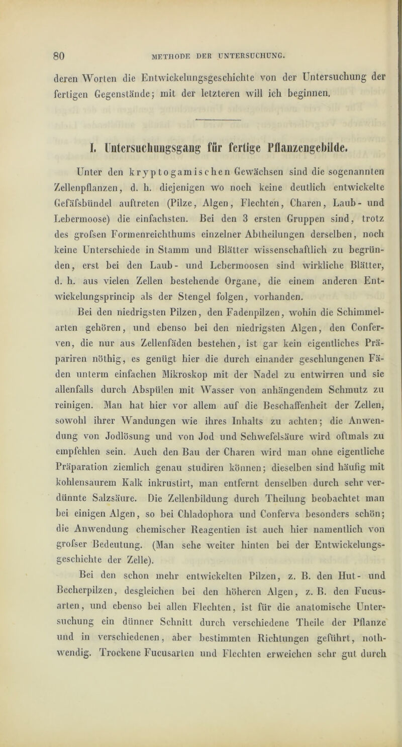 deren Worten die Entwickeliingsgeschichle von der Untersuchung der fertigen Gegenstände; mit der letzteren will ich beginnen. I. Untcrsucliuiigsgang für fertige Pflauzeugebilde. Unter den kryptogamischen Gewächsen sind die sogenannten Zellenpflanzen, d. h. diejenigen wo noch keine deutlich entwickelte Gefäfsbündel auflreten (Pilze, Algen, Flechten, Charen, Laub- und Lebermoose) die einfachsten. Bei den 3 ersten Gruppen sind, trotz des grofsen Formenreichthums einzelner Ablheilungen derselben, noch keine Unterschiede ln Stamm und Blätter wissenschaftlich zu begrün- den, erst bei den Laub- und Lebermoosen sind wirkliche Blätter, d. h. aus vielen Zellen bestehende Organe, die einem anderen Ent- wickelungsprincip als der Stengel folgen, vorhanden. Bei den niedrigsten Pilzen, den Fadenpilzen, wohin die Schimmel- arten gehören, und ebenso bei den niedrigsten Algen, den Confer- ven, die nur aus Zellenfäden bestehen, ist gar kein eigentliches Prä- pariren nöthig, es genügt hier die durch einander geschlungenen Fä- den unterm einfachen Mikroskop mit der Nadel zu entwirren und sie allenfalls durch Abspülen mit Wasser von anhängendem Schmutz zu reinigen. Man hat hier vor allem auf die Beschalfenheit der Zellen, sowohl ihrer Wandungen wie ihres Inhalts zu achten; die Anwen- dung von Jodlösung und von Jod und Schwefelsäure wird oftmals zu empfehlen sein. Auch den Bau der Charen wird man ohne eigentliche Präparation ziemlich genau studiren können; dieselben sind häufig mit kohlensaurem Kalk inkrustirt, man entfernt denselben durch sehr ver- dünnte Salzsäure. Die Zellenbildung durch Theilung beobachtet mau bei einigen Algen, so bei Chladophora und Conferva besonders schön; die Anwendung chemischer Reagentien ist auch hier namentlich von grofser Bedeutung. (Man sehe weiter hinten bei der Entwickelungs- gcschichte der Zelle). Bei den schon mehr entwickelten Pilzen, z. B. den Hut- und Becherpilzen, desgleichen bei den höheren Algen, z. B. den Fucus- arten, und ebenso bei allen Flechten, ist für die anatomische Unter- suchung ein dünner Schnitt durch verschiedene Theile der Pflanze und in verschiedenen, aber bestimmten Richtungen geführt, noth- wendig. Trockene Fucusarten und Flechten erweichen sehr gut durch