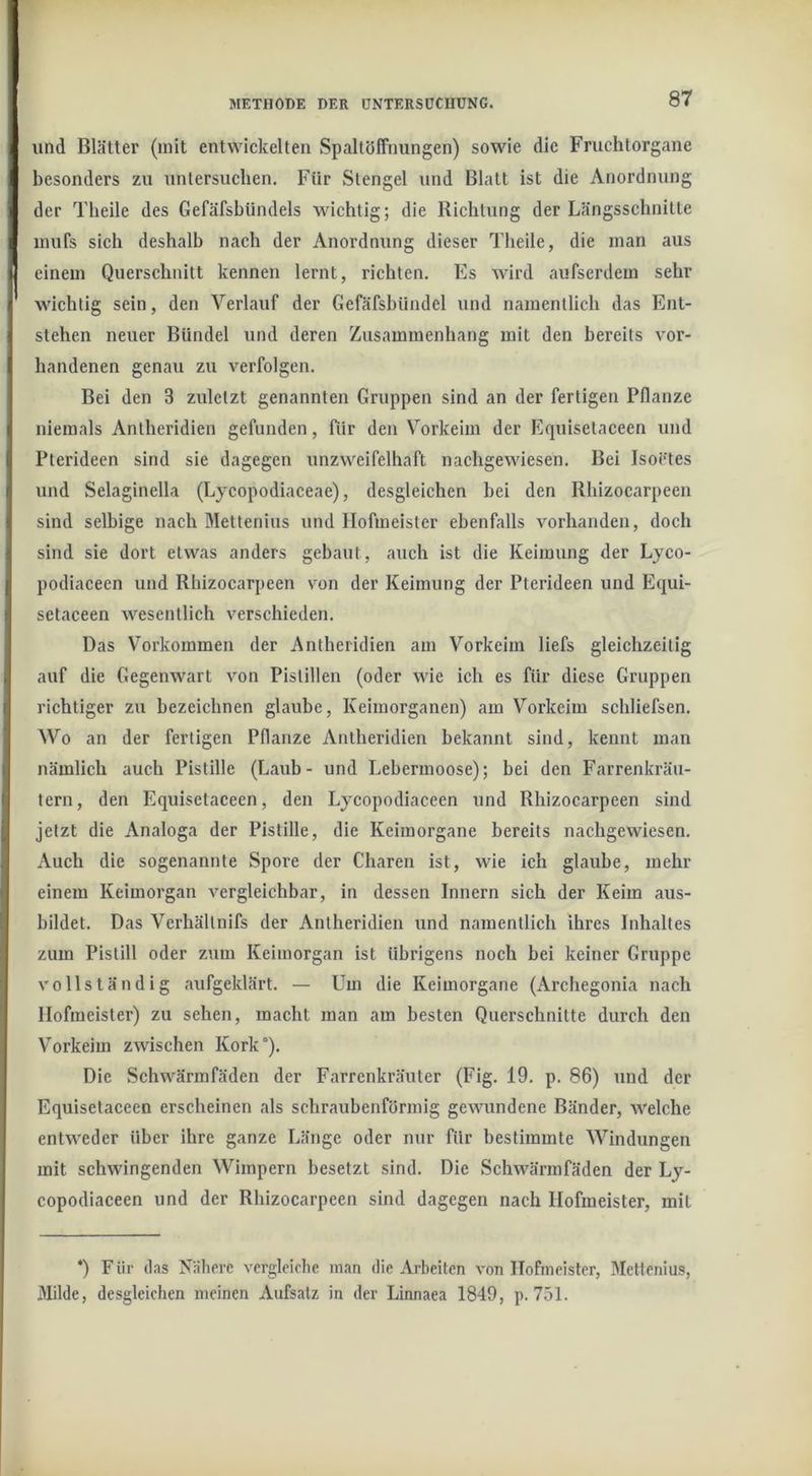 und Blätter (mit entwickelten Spaltöffnungen) sowie die Fruchtorgane besonders zu untersuchen. Für Stengel und Blatt ist die Anordnung der Theile des Gefäfsbündels wichtig; die Richtung der Längsschnitte mufs sich deshalb nach der Anordnung dieser Theile, die man aus einem Querschnitt kennen lernt, richten. Es wird aufserdem sehr wichtig sein, den Verlauf der Gefäfsbündel und namentlich das Ent- stehen neuer Bündel und deren Zusammenhang mit den bereits vor- handenen genau zu verfolgen. Bei den 3 zuletzt genannten Gruppen sind an der fertigen Pflanze niemals Antheridien gefunden, ftir den Vorkeim der Elquisetaceen und Pterideen sind sie dagegen unzweifelhaft nachgewiesen. Bei Isoctes und Selaginella (Lycopodiaceae), desgleichen bei den Rhizocarpeen sind selbige nach Mettenius und Hofmeister ebenfalls vorhanden, doch sind sie dort etwas anders gebaut, auch ist die Keimung der Lyco- podiaceen und Rhizocarpeen von der Keimung der Pterideen und Equi- setaceen wesentlich verschieden. Das V^orkommen der Antheridien am Vorkeim liefs gleichzeitig auf die Gegenwart von Pistillen (oder wie ich es für diese Gruppen richtiger zu bezeichnen glaube, Keimorganen) am Vorkeim schliefsen. Wo an der fertigen Pflanze Antheridien bekannt sind, kennt man nämlich auch Pistille (Laub- und Lebermoose); bei den Farrenkräu- tern, den Equisetaceen, den Lycopodlaceen und Rhizocarpeen sind jetzt die Analoga der Pistille, die Keimorgane bereits nachgewiesen. Auch die sogenannte Spore der Charen ist, wie ich glaube, mehr einem Keimorgan vergleichbar, in dessen Innern sich der Keim aus- bildet. Das Verhältnlfs der Antheridien iind namentlich ihres Inhaltes zum Pistill oder zum Keimorgan ist übrigens noch bei keiner Gruppe vollständig aufgeklärt. — Um die Keimorgane (Archegonia nach Hofmeister) zu sehen, macht man am besten Querschnitte durch den Vorkeim zwischen Kork“). Die Schwärmfäden der Farrenkräuter (Flg. 19. p. 86) und der Equisetaceen erscheinen als schraubenförmig gewundene Bänder, welche entweder über ihre ganze Länge oder nur für bestimmte Windungen mit schwingenden Wimpern besetzt sind. Die Schwärmfäden der Ly- copodiaceen und der Rhizocarpeen sind dagegen nach Hofmeister, mit *) Für tlas Nähere vergleiche inan die Arbeiten von Hofmeister, Mettenius, Milde, desgleichen meinen Aufsatz in der Linnaea 1849, p. 751.