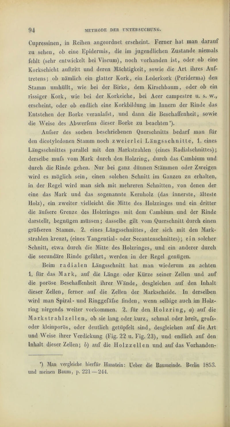 Cupressinen, in Reihen angeordnet erscheint. Ferner hat man darauf zu sehen, ob eine Epidermis, die im jugendlichen Zustande niemals fehlt (sehr entwickelt beiViscum), noch vorhanden ist, oder ob eine Korkschicht auflritt und deren Mächtigkeit, sowie die Art ihres Auf- tretens; ob nämlich ein glatter Kork, ein Lederkork (Periderma) den Stamm umhüllt, wie hei der Birke, dem Kirschbaum, oder ob ein rissiger Kork, wie bei der Korkeiche, bei Acer campestre u. s. w., erscheint, oder oh endlich eine Korkbildung im Innern der Rinde das Entstehen der Borke veranlafst, und dann die Beschaffenheit, sowie die Weise des Abwerfens dieser Borke zu beachten). Aufser des soeben beschriebenen Querschnitts bedarf man für den dicotyledonen Stamm noch zweierlei Längsschnitte, 1. eines Längsschnittes parallel mit den Markstrahlen (eines Radialschnittes); derselbe mufs vom Mark durch den llolzring, durch das Cambium und durch die Rinde gehen. Nur bei ganz dünnen Stämmen oder Zweigen wird es möglich sein, einen solchen Schnitt im Ganzen zu erhalten, in der Regel wird man sich mit mehreren Schnitten, von denen der eine das Mark und das sogenannte Kernholz (das innerste, älteste Holz), ein zweiter vielleicht die Mitte des Holzringes und ein dritter die äufsere Grenze des Holzringes mit dem Cambium und der Rinde darstellt, begnügen müssen; dasselbe gilt vom Querschnitt durch einen gröfseren Stamm. 2. eines Längsschnittes, der sich mit den Mark- strahlen kreuzt, (eines Tangential- oder Secantenschnittes); ein solcher Schnitt, etwa durch die Mitte des Holzringes, und ein anderer durch die secundäre Rinde geführt, werden in der Regel genügen. Beim radialen Längsschnitt hat man wiederum zu achten 1. für das Mark, auf die Länge oder Kürze seiner Zellen und auf die poröse Beschaffenheit ihrer Wände, desgleichen auf den Inhalt dieser Zellen, ferner auf die Zellen der Markscheide. In derselben wird man Spiral - und Ringgefäfse finden, wenn selbige auch im Holz- ring nirgends weiter Vorkommen. 2. für den Holzring, a) auf die Markstrahlzellen, ob sie lang oder kurz, schmal oder breit, grofs- oder kleinporös, oder deutlich getüpfelt sind, desgleichen auf die Art und Weise ihrer Verdickung (Fig. 22 u. Fig. 23), und endlich auf den Inhalt dieser Zellen; b) auf die Holzzellen und auf das Vorhanden- *) Man vergleiche hierfür Ilanstein: lieber die Baumrinde. Berlin 1853. und meinen Baum, p. 221—244.
