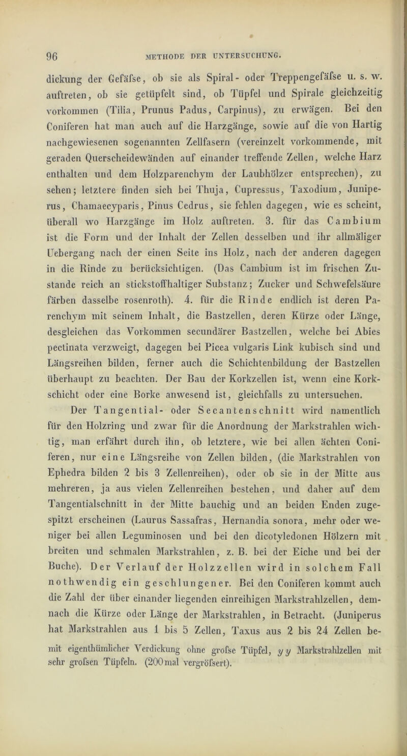 dickung der Gefäfse, ob sie als Spiral- oder Ireppengefäfse u. s, w. aiiftreten, ob sie getüpfelt sind, ob Tüpfel und Spirale gleichzeitig vorkoumien (Tilia, Prunus Padus, Carpinus), zu erwägen. Bei den Coniferen hat man auch auf die Ilarzgänge, sowie auf die von Hartig nachgewiesenen sogenannten Zellfasern (vereinzelt vorkoininende, mit geraden Querscheidewänden auf einander treffende Zellen, welche Harz enthalten und dem Holzparenchym der Laubhölzer entsprechen), zu sehen; letztere finden sich hei Thuja, Cupressus, Taxodium, Junipe- rus, Chamaecyparis, Pinus Cedrus, sie fehlen dagegen, wie es scheint, überall wo Harzgänge im Holz auflreten. 3. für das Cambium ist die Form und der Inhalt der Zellen desselben und ihr allmäliger Febergang nach der einen Seite ins Holz, nach der anderen dagegen in die Rinde zu berücksichtigen. (Das Camhium ist im frischen Zu- stande reich an stickstoffhaltiger Substanz; Zucker und Schwefelsäure färben dasselbe rosenroth). 4. für die Rinde endlich ist deren Pa- renchym mit seinem Inhalt, die Bastzellen, deren Kürze oder Länge, desgleichen das Vorkommen secundärer Bastzellen, welche bei Abies pectinata verzweigt, dagegen bei Picea vulgaris Link kubisch sind und Längsreihen bilden, ferner auch die Schichtenbildung der Bastzellen überhaupt zu beachten. Der Bau der Korkzellen ist, wenn eine Kork- schicht oder eine Borke anwesend ist, gleichfalls zu untersuchen. Der Tangential- oder Secantenschnitt wird namentlich für den Holzring und zwar für die Anordnung der Markstrahlen wich- tig, man erfährt durch ihn, ob letztere, wie bei allen ächten Coni- feren, nur eine Längsreihe von Zellen bilden, (die Markstrablen von Epbedra bilden 2 bis 3 Zellenreihen), oder ob sie in der Mitte aus mehreren, ja aus vielen Zellenreihen bestehen, und daher auf dem Tangentialschnitt in der Mitte bauchig und an beiden Enden zuge- spitzt erscheinen (Laurus Sassafras, Hernandia sonora, mehr oder we- niger bei allen Leguminosen und bei den dicotyledonen Hölzern mit breiten und schmalen Markstrahlen, z. B. bei der Eicbe und bei der Buche). Der Verlauf der Holzzellen wird in solchem Fall nothwendig ein geschlungener. Bei den Coniferen kommt auch die Zahl der über einander liegenden einreihigen Markstrahlzellen, dem- nach die Kürze oder Länge der Markstrahlen, in Betracht. (Juniperus hat Markstrahlen aus 1 bis 5 Zellen, Taxus aus 2 bis 24 Zellen be- mit eigenthümlicher Verdickung oluie grofse Tüpfel, yy Markshaldzellen mit sehr grofsen Tüpfeln. (200 mal vergröfsert).