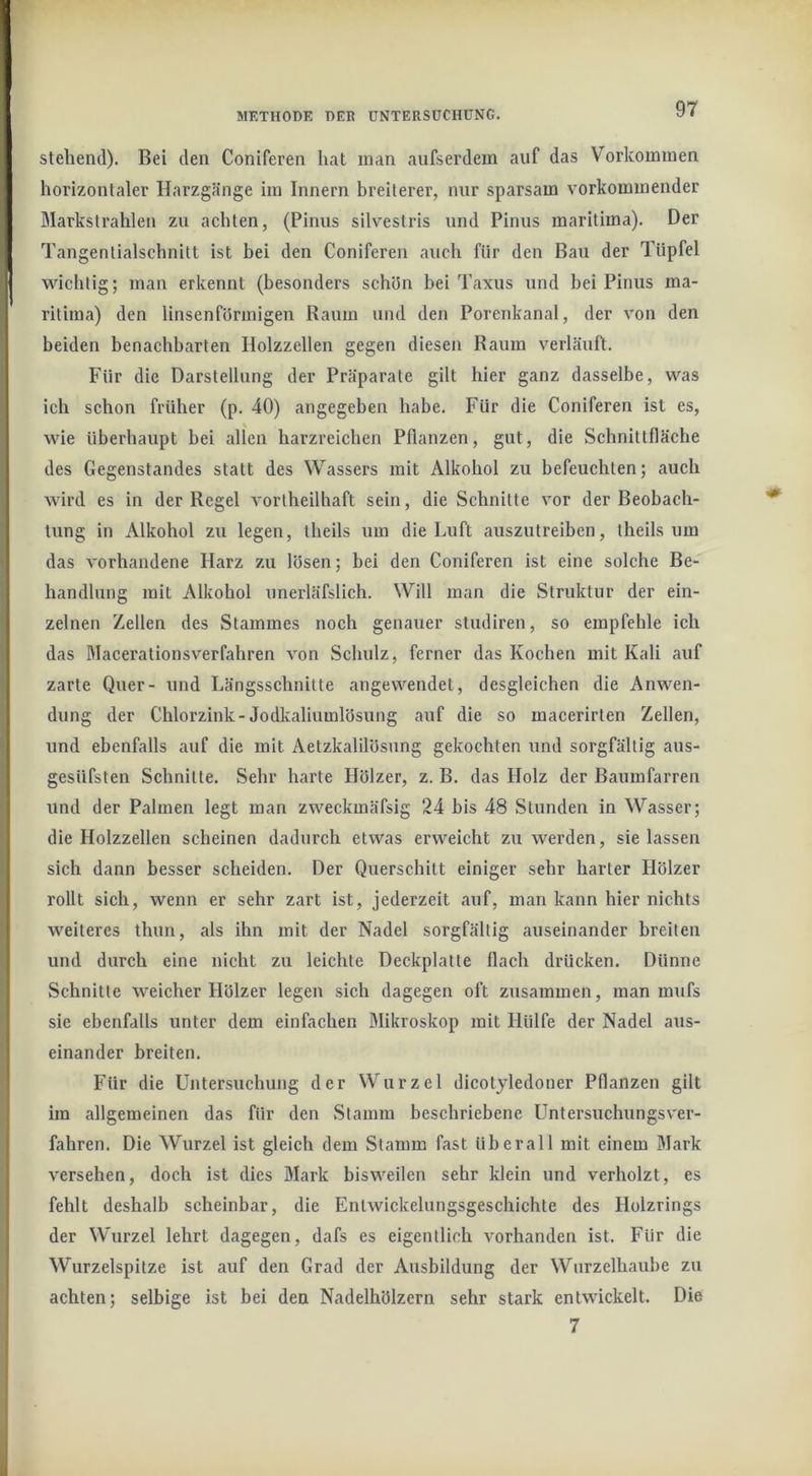 stehend). Bei den Coniferen hat inan aufserdem auf das Vorkommen horizontaler Harzgänge im Innern breiterer, nur sparsam vorkominender Markstrahlen zu achten, (Pinus silvestris und Pinus maritima). Der Tangentialschnitt ist bei den Coniferen auch für den Bau der Tüpfel wichtig; man erkennt (besonders schün bei Taxus und hei Pinus ma- ritima) den linsenförmigen Raum und den Porenkanal, der von den beiden benachbarten Holzzellen gegen diesen Raum verläuft. Für die Darstellung der Präparate gilt hier ganz dasselbe, was ich schon früher (p. 40) angegeben habe. Für die Coniferen ist es, wie überhaupt bei allen harzreichen Pflanzen, gut, die Schnittfläche des Gegenstandes statt des Wassers mit Alkohol zu befeuchten; auch wird es in der Regel vortheilhaft sein, die Schnitte vor der Beobach- tung in Alkohol zu legen, theils um die Luft auszutreiben, iheils um das vorhandene Harz zu lösen; bei den Coniferen ist eine solche Be- handlung mit Alkohol unerläfslich. Will man die Struktur der ein- zelnen Zellen des Stammes noch genauer studiren, so empfehle ich das Macerationsverfahren von Schulz, ferner das Kochen mit Kali auf zarte Quer- und Längsschnitte angewendet, desgleichen die Anwen- dung der Chlorzink-Jodkaliumlösung auf die so macerirten Zellen, und ebenfalls auf die mit Aetzkalilösung gekochten und sorgfältig aus- gesüfsten Schnitte. Sehr harte Hölzer, z. B. das Holz der Baumfarren und der Palmen legt man zweckmäfsig 24 bis 48 Stunden in Wasser; die Holzzellen scheinen dadurch etwas erweicht zu werden, sie lassen sich dann besser scheiden. Der Querschitt einiger sehr harter Hölzer rollt sich, wenn er sehr zart ist, jederzeit auf, man kann hier nichts weiteres thun, als ihn mit der Nadel sorgfältig auseinander breiten und durch eine nicht zu leichte Deckplatte flach drücken. Dünne Schnitte weicher Hölzer legen sich dagegen oft zusammen, man mufs sie ebenfalls unter dem einfachen Mikroskop mit Hülfe der Nadel aus- einander breiten. Für die Untersuchung der Wurzel dicotyledoner Pflanzen gilt im allgemeinen das für den Stamm beschriebene Untersuchungsver- fahren. Die Wurzel ist gleich dem Stamm fast überall mit einem Mark versehen, doch ist dies Mark bisweilen sehr klein und verholzt, es fehlt deshalb scheinbar, die Entwickelungsgeschichte des Holzrings der Wurzel lehrt dagegen, dafs es eigentlich vorhanden ist. Für die Wurzelspitze ist auf den Grad der Ausbildung der Wurzelhaube zu achten; selbige ist bei den Nadelhölzern sehr stark entwickelt. Die 7