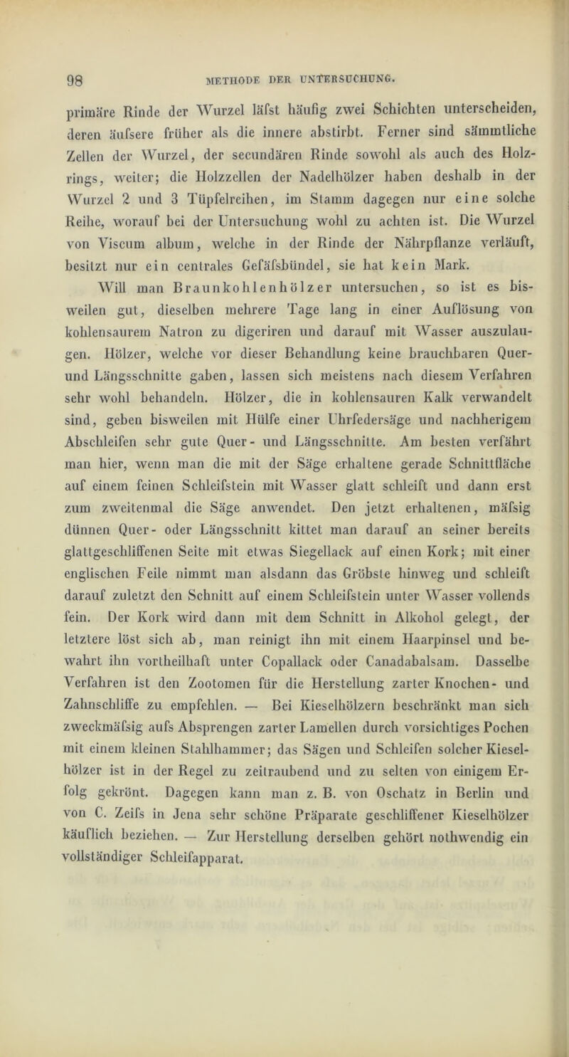 primäre Rinde der Wurzel läfst häufig zwei Schichten unterscheiden, deren äufsere früher als die innere abstirbt. Ferner sind sämmtliche Zellen der Wurzel, der secundären Rinde sowohl als auch des Holz- rings, weiter; die Holzzellen der Nadelhölzer haben deshalb in der Wurzel 2 und 3 Tüpfelreihen, im Stamm dagegen nur eine solche Reihe, worauf hei der Untersuchung wohl zu achten ist. Die Wurzel von Viscum album, welche in der Rinde der Nährpflanze verläuft, besitzt nur ein centrales Gefäfshündel, sie hat kein Mark. Will man Braunkohlenhölzer untersuchen, so ist es bis- weilen gut, dieselben mehrere Tage lang in einer Auflösung von kohlensaurem Natron zu digeriren und darauf mit Wasser auszulau- gen. Hölzer, welche vor dieser Behandlung keine brauchbaren Quer- und Längsschnitte gaben, lassen sich meistens nach diesem Verfahren % sehr wohl behandeln. Hölzer, die in kohlensauren Kalk verwandelt sind, geben bisweilen mit Hülfe einer Ubrfedersäge und nachherigem Abscbleifen sehr gute Quer- und Längsschnitte. Am besten verfährt man hier, wenn man die mit der Säge erhaltene gerade Schnittfläche auf einem feinen Schleifstein mit Wasser glatt schleift und dann erst zum zweitenmal die Säge anwendet. Den jetzt erhaltenen, mäfsig dünnen Quer- oder Längsschnitt kittet man darauf an seiner bereits glaltgeschlilFenen Seite mit etwas Siegellack auf einen Kork; mit einer englischen Feile nimmt man alsdann das Gröbste hinweg und schleift darauf zuletzt den Schnitt auf einem Schleifstein unter Wasser vollends fein. Der Kork wird dann mit dem Schnitt in Alkohol gelegt, der letztere löst sich ab, man reinigt ihn mit einem Haarpinsel und be- wahrt ihn vortheilhaft unter Copallack oder Canadabalsam. Dasselbe Verfahren ist den Zootomen für die Herstellung zarter Knochen- und Zahnschliffe zu empfehlen. — Bei Kieselhölzern beschränkt man sich zweckmäfsig aufs Absprengen zarter Lamellen durch vorsichtiges Pochen mit einem kleinen Stahlhammer; das Sägen und Schleifen solcher Kiesel- hölzer ist in der Regel zu zeitraubend und zu selten von einigem Er- folg gekrönt. Dagegen kann man z. B. von Oschatz in Berlin \ind von C. Zeifs in Jena sehr schöne Präparate geschliffener Kieselhölzer käuflich beziehen. — Zur Herstellung derselben gehört nolhwendig ein vollständiger Schleifapparat,