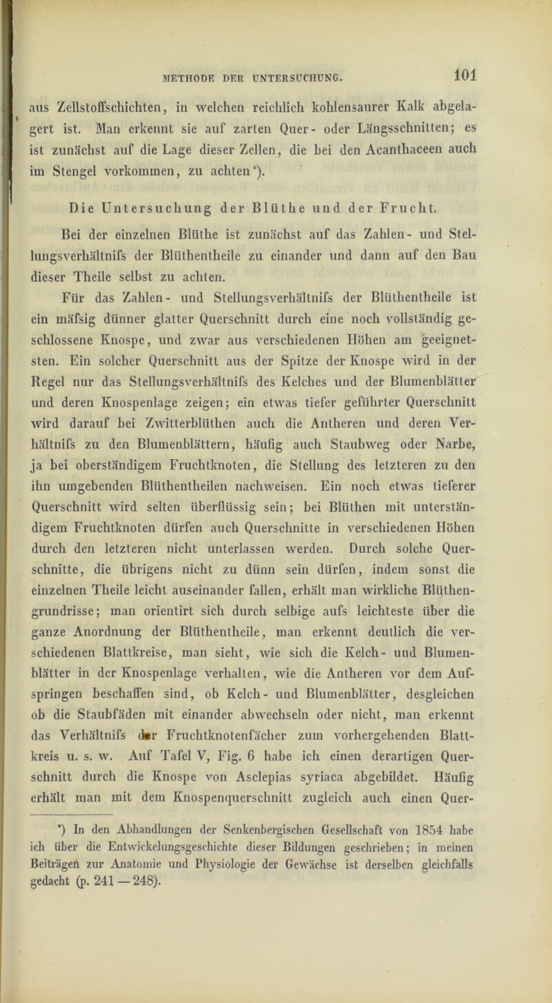 aus Zellstoffschichten, in welchen reichlich kohlensaurer Kalk abgela- gert ist. Man erkennt sie auf zarten Quer- oder Längsschnitten; es ist zunächst auf die Lage dieser Zellen, die bei den Acanthaceen auch im Stengel Vorkommen, zu achten). Die Untersuchung der Bliithe und der Frucht. Bei der einzelnen Bliithe ist zunächst auf das Zahlen- und Stel- lungsverhältnifs der Blüthenlheile zu einander \ind dann auf den Bau dieser Theile selbst zu achten. Für das Zahlen- und Stellungsverhältnifs der Blüthentheile ist ein mäfsig dünner glatter Querschnitt durch eine noch vollständig ge- schlossene Knospe, und zwar aus verschiedenen Höhen am geeignet- sten. Ein solcher Querschnitt aus der Spitze der Knospe wird in der Regel nur das Stellungsverhältnifs des Kelches und der Blumenblätter und deren Knospenlage zeigen; ein etwas tiefer geführter Querschnitt wird darauf bei Zwltterblüthen auch die Antheren und deren Ver- hältnifs zu den Blumenblättern, häufig auch Staubweg oder Narbe, ja bei oberständigem Fruchtknoten, die Stellung des letzteren zu den ihn umgebenden Blüthentheilen nachweisen. Ein noch etwas tieferer Querschnitt MÜrd selten überflüssig sein; bei BlUthen mit unterstän- digem Fruchtknoten dürfen aueh Querschnitte in verschiedenen Höhen durch den letzteren nicht unterlassen werden. Durch solche Quer- schnitte, die übrigens nicht zu dünn sein dürfen, indem sonst die einzelnen Theile leicht auseinander fallen, erhält man wirkliche Blüthen- grundrisse; man orientirt sich durch selbige aufs leichteste über die ganze Anordnung der Blüthentheile, man erkennt deutlich die ver- schiedenen Blattkreise, man sieht, wie sich die Kelch- und Blumen- blätter in der Knospenlage verhalten, wie die Antheren vor dem Auf- springen beschaffen sind, ob Kelch- und Blumenblätter, desgleichen ob die Staubfäden mit einander abwechseln oder nicht, man erkennt das Verhältnifs cbr Fruchtknotenfächer zum vorhergehenden Blatt- kreis u. s. w. Auf Tafel V, Fig. 6 habe ich einen derartigen Quer- schnitt durch die Knospe von Asclepias syriaca abgebildet. Häufig erhält man mit dem Knospenquerschnitt zugleich auch einen Quer- *) In den Abhandlungen der Senkenbergischen Gesellschaft von IS.'Sd habe ich über die Entwickelungsgeschichte dieser Bddungen geschrieben; in meinen Beiträgen zur Anatomie und Physiologie der Gewächse ist derselben gleichfalls gedacht (p. 241 —248).