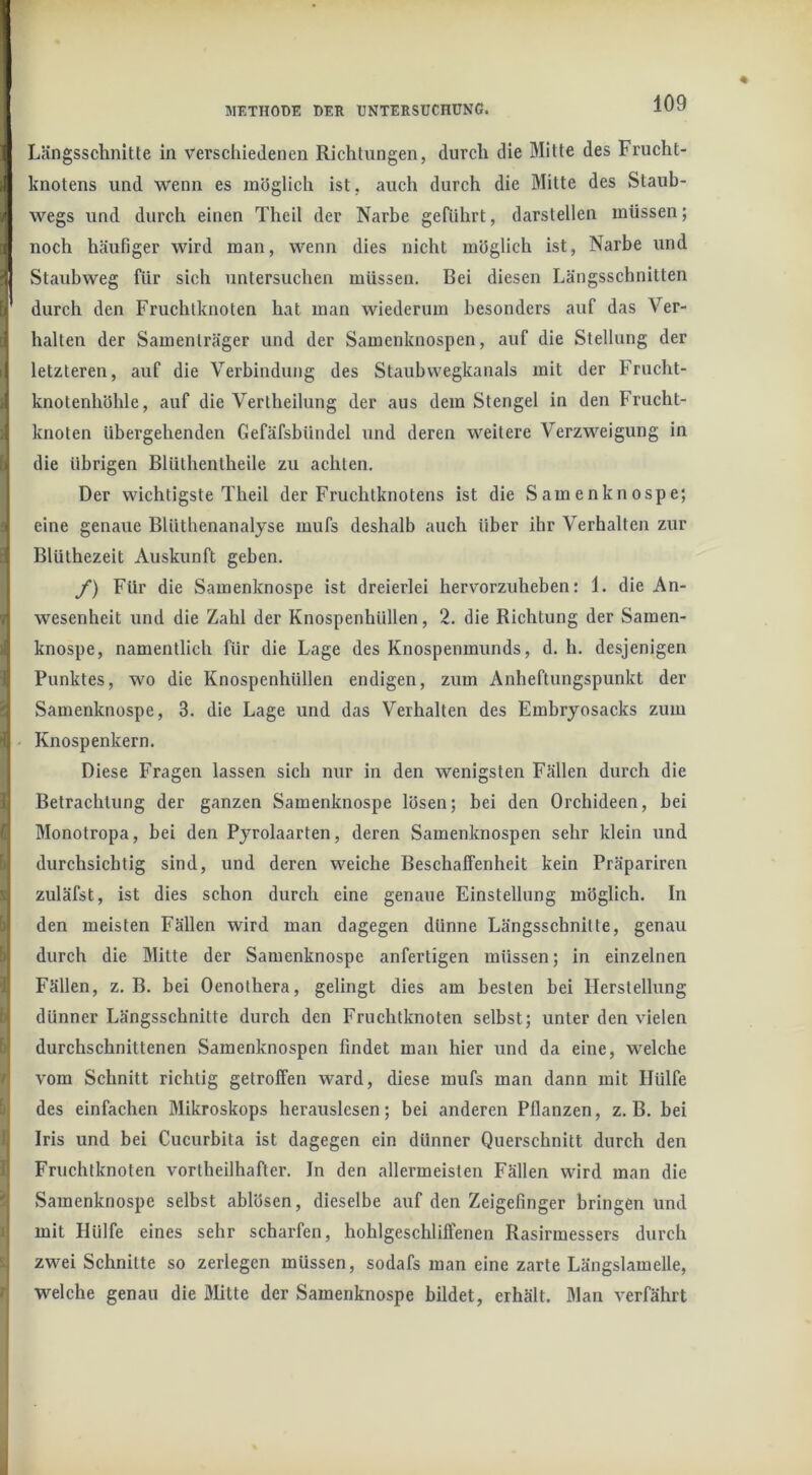 Längsschnitte in verschiedenen Richtungen, durch die Mitte des Frucht- knotens und wenn es möglich ist, auch durch die Mitte des Staub- wegs und durch einen Theil der Narbe geführt, darstellen müssen; noch häufiger wird man, wenn dies nicht möglich ist, Narbe und Staubweg für sich untersuchen müssen. Bei diesen Längsschnitten durch den Fruchtknoten hat man wiederum besonders auf das Ver- halten der Samenträger und der Samenknospen, auf die Stellung der letzteren, auf die Verbindung des Staubwegkanals mit der Frucht- knotenhöhle, auf die Vertheilung der aus dem Stengel in den Frucht- knoten übergehenden Gefäfsbündel und deren weitere Verzweigung in die übrigen Blüthentheile zu achten. Der wichtigste Theil der Fruchtknotens ist die Samenknospe; eine genaue Blütlienanalyse mufs deshalb auch über ihr Verhalten zur Blüthezeit Auskunft geben. f) Für die Samenknospe ist dreierlei hervorzuheben: 1. die An- wesenheit und die Zahl der Knospenhüllen, 2. die Richtung der Samen- knospe, namentlich für die Lage des Knospenmunds, d. h. desjenigen Punktes, wo die Knospenhüllen endigen, zum Anheftungspunkt der Samenknospe, 3. die Lage und das Verhalten des Embryosacks zum Knospenkern. Diese Fragen lassen sich nur in den wenigsten Fällen durch die Betrachtung der ganzen Samenknospe lösen; bei den Orchideen, bei Monotropa, bei den Pyrolaarten, deren Samenknospen sehr klein und durchsichtig sind, und deren weiche Beschaffenheit kein Präpariren zuläfst, ist dies schon durch eine genaue Einstellung möglich. In den meisten Fällen wird man dagegen dünne Längsschnitte, genau durch die Mitte der Samenknospe anfertigen müssen; in einzelnen Fällen, z. B. bei Oenothera, gelingt dies am besten bei Herstellung dünner Längsschnitte durch den Fruchtknoten selbst; unter den vielen durchschnittenen Samenknospen findet man hier und da eine, welche vom Schnitt richtig getroffen ward, diese mufs man dann mit Hülfe des einfachen Mikroskops herauslcsen; bei anderen Pflanzen, z. B. bei Iris und bei Cucurbita ist dagegen ein dünner Querschnitt durch den Fruchtknoten vortheilhafter. In den allermeisten Fällen wird man die Samenknospe selbst ablösen, dieselbe auf den Zeigefinger bringen und mit Hülfe eines sehr scharfen, hohlgeschlifTenen Rasirmessers durch zwei Schnitte so zerlegen müssen, sodafs man eine zarte Längslamelle, welche genau die Mitte der Samenknospe bildet, erhält. Man verfährt