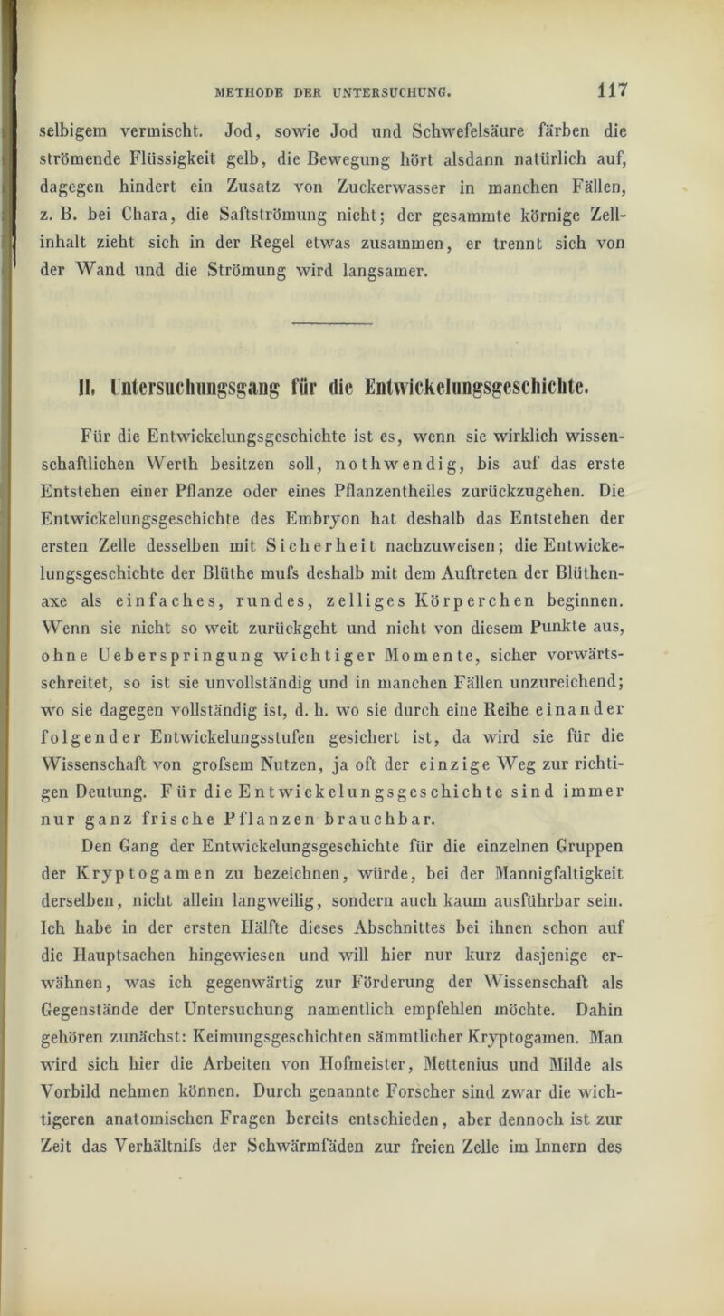selbigem vermischt. Jod, sowie Jod und Schwefelsäure färben die strömende Flüssigkeit gelb, die Bewegung hört alsdann natürlich auf, dagegen hindert ein Zusatz von Zuckerwasser in manchen Fällen, z. B. bei Chara, die Saftströmung nicht; der gesammte körnige Zell- inhalt zieht sich in der Regel etwas zusammen, er trennt sich von der Wand und die Strömung wird langsamer. II, UntersucIiiiiigsgcUig für die Enlwickelungsgesclilclite. Für die Entwickelungsgeschichte ist es, wenn sie wirklich wissen- schaftlichen Werth besitzen soll, nothwendig, bis auf das erste Entstehen einer Pflanze oder eines Pflanzentheiles zurückzugehen. Die Entwickelungsgeschichte des Embryon hat deshalb das Entstehen der ersten Zelle desselben mit Sicherheit nachzuweisen; die Entwicke- lungsgeschichte der Blüthe mufs deshalb mit dem Auftreten der Blüthen- axe als einfaches, rundes, zelliges Körperchen beginnen. Wenn sie nicht so weit zurückgeht und nicht von diesem Punkte aus, ohne üeb erspringung wichtiger Momente, sicher vorwärts- schreitet, so ist sie unvollständig und in manchen Fällen unzureichend; wo sie dagegen vollständig ist, d. h. wo sie durch eine Reihe einander folgender Entwickelungsstufen gesichert ist, da wird sie für die Wissenschaft von grofsem Nutzen, ja oft der einzige Weg zur richti- gen Deutung. Für die Entwickelungsgeschichte sind immer nur ganz frische Pflanzen brauchbar. Den Gang der Entwickelungsgeschichte für die einzelnen Gruppen der Kryptogamen zu bezeichnen, würde, bei der Mannigfaltigkeit derselben, nicht allein langweilig, sondern auch kaum ausführbar sein. Ich habe in der ersten Hälfte dieses Abschnittes bei ihnen schon auf die Hauptsachen hingewiesen und will hier nur kurz dasjenige er- wähnen, was ich gegenwärtig zur Förderung der Wissenschaft als Gegenstände der Untersuchung namentlich empfehlen möchte. Dahin gehören zunächst: Keimungsgeschichten sämmllicher Kryptogamen. Man wird sich hier die Arbeiten Amn Hofmeister, Mettenius und Milde als Vorbild nehmen können. Durch genannte Forscher sind zwar die wich- tigeren anatomischen Fragen bereits entschieden, aber dennoch ist zur Zeit das Verhältnifs der Schwärmfäden zur freien Zelle im Innern des
