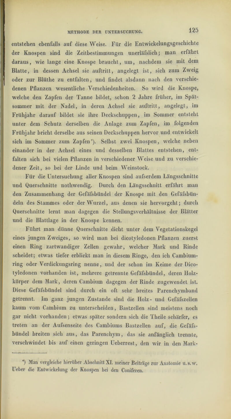 entstehen ebenfalls auf diese Weise. Für die Entwickelungsgeschichte der Knospen sind die Zeitbestimmungen unerläfslich; man erfährt daraus, wie lange eine Knospe braucht, um, nachdem sie mit dem Blatte, in dessen Achsel sie auftritt, angelegt ist, sich zum Zweig oder zur Blüthe zu entfalten, und findet alsdann nach den verschie- denen Pflanzen wesentliche Verschiedenheiten. So wird die Knospe, welche den Zapfen der Tanne bildet, schon 2 Jahre früher, im Spät- sommer mit der Nadel, in deren Achsel sie auftritt, angelegt, im Frühjahr darauf bildet sie ihre Deckschuppen, im Sommer entsteht unter dem Schutz derselben die Anlage zum Zapfen, im folgenden Frühjahr bricht derselbe aus seinen Deckschuppen hervor und entwickelt sich im Sommer zum Zapfen). Selbst zwei Knospen, welche neben einander in der Achsel eines und desselben Blattes entstehen, ent- falten sich bei vielen Pflanzen in verschiedener Weise und zu verschie- dener Zeit, so bei der Linde und beim Weinstock. Für die Untersuchung aller Knospen sind aufserdem Längsschnitte und Querschnitte nothwendig. Durch den Längsschnitt erfährt man den Zusammenhang der Gefäfsbündel der Knospe mit den Gefäfsbün- deln des Stammes oder der Wurzel, aus denen sie hervorgeht; durch Querschnitte lernt man dagegen die Stellungsverhältnisse der Blätter und die Blattlage in der Knospe kennen. Führt man dünne Querschnitte dicht unter dem Vegetationskegel eines jungen Zweiges, so wird man bei dicotyledonen Pflanzen zuerst einen Ring zartwandiger Zellen gewahr, welcher Mark und Rinde scheidet; etwas tiefer erblickt man in diesem Ringe, den ich Cambium- ring oder Verdickungsring nenne, und der schon im Keime der Dico- tyledonen vorhanden ist, mehrere getrennte Gefäfsbündel, deren IIolz- körper dem Mark, deren Cambium dagegen der Rinde zugewendet ist. Diese Gefäfsbündel sind durch ein oft sehr breites Parenchymband getrennt. Im ganz jungen Zustande sind die Holz- und Gefäfszellen kaum vom Cambium zu unterscheiden, Bastzellen sind meistens noch gar nicht vorhanden; etwas später sondern sich die Theile schärfer, es treten an der Aufsenseite des Cambiums Bastzellen auf, die Gcfäfs- bündel breiten sich aus, das Parenchym, das sie anfänglich trennte, verschwindet bis auf einen geringen Ueberrest, den wir in den Mark- *) Man vergleiche hierüber Abschnitt XI. meiner Beiträge zur Anatomie u.s.w. Ueber die Entwickelung der Knospen bei den Coniferen.