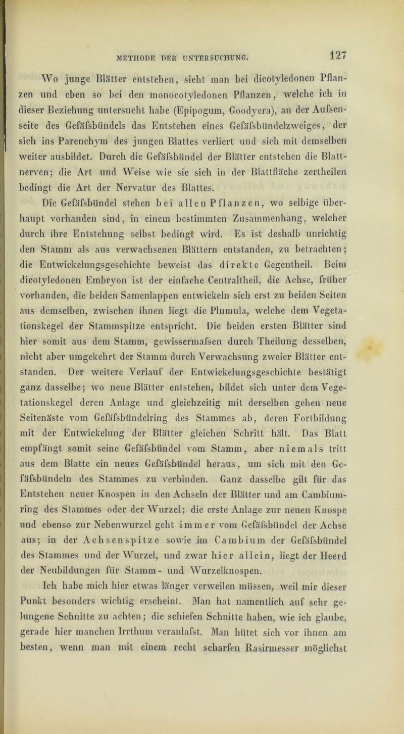 Wo junge Blätter entstehen, sieht man bei dicotyledonen Pflan- zen und eben so bei den inonocotyledonen Pflanzen, welche ich in dieser Beziehung untersucht habe (Epipogum, Goodyera), an der Aufscn- seite des Gefäfsbündels das Entstehen eines Gefäfsbündelzweiges, der sich ins Parenchym des jungen Blattes verliert und sich mit demselben weiter ausbildet. Durch die Gefäfsbiindel der Blätter entstehen die Blatt- nerven; die Art und Weise wie sie sich in der Blattfläche zerlheilen bedingt die Art der Nervatur des Blattes. Die Gefäfsbiindel stehen bei allen Pflanzen, wo selbige über- haupt vorhanden sind, in einem bestimmten Zusammenhang, welcher durch ihre Entstehung selbst bedingt wird. Es ist deshalb unrichtig den Stamm als aus verwachsenen Blättern entstanden, zu betrachten; die Entwickelungsgeschichte beweist das direkte Gegentheil. Beim dicotyledonen Embryon ist der einfache Centraltheil, die Achse, früher vorhanden, die beiden Samenlappen entwickeln sich erst zu beiden Seiten aus demselben, zwischen ihnen liegt die Phimula, welche dem Vegeta- tionskegel der Stammspitze entspricht. Die beiden ersten Blätter sind hier somit aus dem Stamm, gewissermafsen durch Theilung desselben, nicht aber umgekehrt der Stamm durch Verwachsung zweier Blätter ent- standen. Der weitere Verlauf der Entwickelungsgeschichte bestätigt ganz dasselbe; wo neue Blätter entstehen, bildet sich unter dem Vege- tationskegel deren Anlage und gleichzeitig mit derselben gehen neue Seitenäste vom Gefäfshündelring des Stammes ah, deren Fortbildung mit der Entwickelung der Blätter gleichen Schritt hält. Das Blatt empfängt somit seine Gefäfsbiindel vom Stamm, aber niemals tritt aus dem Blatte ein neues Gefäfsbiindel heraus, um sich mit den Ge- fäfsbündeln des Stammes zu verbinden. Ganz dasselbe gilt für das Entstehen neuer Knospen in den Achseln der Blätter und am Cambiinn- ring des Stammes oder der Wurzel; die erste Anlage zur neuen Knospe und ebenso zur Nebenwurzel geht immer vom Gefäfsbiindel der Achse aus; in der xVchsen sp i t z e sowie im Cambium der Gefäfsbiindel des Stammes und der Wurzel, und zwar hier allein, liegt der Heerd der Neubildungen für .Stamm- und Wiirzelknospen. Ich habe mich hier etwas länger verweilen müssen, weil mir dieser Punkt besonders wichtig erscheint. Man hat namentlich auf sehr ge- lungene Schnitte zu achten; die schiefen Schnitte haben, wie ich glaube, gerade hier manchen Irrthum veranlafst. Man hütet sich vor ihnen am besten, wenn man mit einem recht scharfen Rasirmesser möglichst