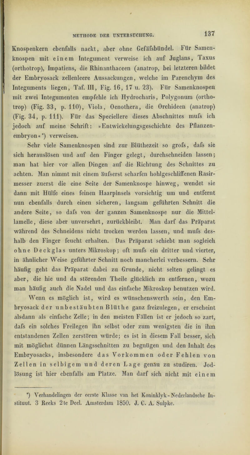 Knospenkern ebenfalls nackt, aber ohne GefäfsbUndel. Für Samen- knospen mit einem Integument verweise ich auf Juglans, Taxus (orthotrop), Impatiens, die Rhinanthaceen (anatrop, bei letzteren bildet der Embryosack zellenleere Aussackungen, welche im Parenchym des Integuments liegen, Taf. III, Fig. 16, 17 u. 23). Für Samenknospen mit zwei Integumenten empfehle ich Ilydrocharis, Polygonum (orlbo- trop) (Fig. 33, p. 110), Viola, Oenothera, die Orchideen (anatrop) (Fig. 34, p. 111). Für das Speciellere dieses Abschnittes mufs ich jedoch auf meine Schrift: »Entwickelungsgeschichte des Pflanzen- embryon«') verweisen. Sehr viele Samenknospen sind zur Blülhezeit so grofs, dafs sie sich herauslösen und auf den Finger gelegt, durchschneiden lassen; man hat hier vor allen Dingen auf die Richtung des Schnittes zu achten. Man nimmt mit einem äufserst scharfen hohlgeschlilfenen Rasir- messer zuerst die eine Seite der Samenknospe hinweg, wendet sie dann mit Hülfe eines feinen Haarpinsels vorsichtig um und entfernt nun ebenfalls durch einen sicheren, langsam geführten Schnitt die andere Seite, so dafs von der ganzen Samenknospe nur die Mittel- lamelle, diese aber unversehrt, zurückbleibt. Man darf das Präparat während des Schneidens nicht trocken werden lassen, und mufs des- halb den Finger feucht erhalten. Das Präparat schiebt man sogleich ohne Deckglas unters Mikroskop; oft mufs ein dritter und vierter, in ähnlicher Weise geführter Schnitt noch mancherlei verbessern. Sehr häufig geht das Präparat dabei zu Grunde, nicht selten gelingt es aber, die hie und da störenden Theile glücklich zu entfernen, wozu man häufig auch die Nadel und das einfache Mikroskop benutzen wird. Wenn es möglich ist, wird es wünschenswerth sein, den Em- bryosack der unbestäubten Blüthe ganz freizulegen, er erscheint alsdann als einfache Zelle; in den meisten Fällen ist er jedoch so zart, dafs ein solches Freilegen ihn selbst oder zum wenigsten die in ihm entstandenen Zellen zerstören würde; es ist in diesem Fall besser, sich mit möglichst dünnen Längsschnitten zu begnügen und den Inhalt des Embryosacks, insbesondere das Vorkommen oder Fehlen von Zellen in selbigem und deren Lage genau zu studiren. Jod- lösung ist hier ebenfalls am Platze, Man darf sich nicht mit einem *) Verhandelingen der eerste Klasse van het Koninklyk-Nederlandsche In- slituut. 3 Reeks 2te Deel. Amsterdam 1850. J. C. A. Sulpke.