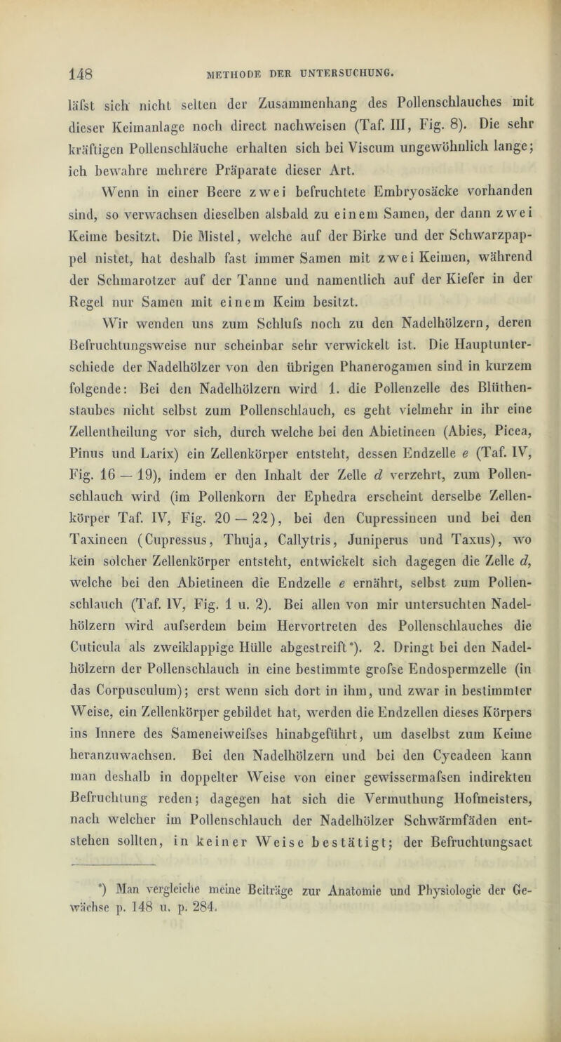 läfst sich iiichl seilen der Zusammenhang des Pollenschlaiiches mit dieser Keimanlage noch direct nachweisen (Taf. III, Fig. 8). Die sehr kräftigen Pollenschläuche erhalten sich bei Viscuni ungewöhnlich lange; ich bewahre mehrere Präparate dieser Art. Wenn in einer Beere zwei befruchtete Embryosäcke vorhanden sind, so verwachsen dieselben alsbald zu einem Samen, der dann zwei Keime besitzt. Dießlistel, welche auf der Birke und der Schwarzpap- pel nistet, hat deshalb fast immer Samen mit zwei Keimen, während der Schmarotzer auf der Tanne und namentlich auf der Kiefer in der Regel nur Samen mit einem Keim besitzt. Wir wenden uns zum Schlufs noch zu den Nadelhölzern, deren Befruchtungsweise nur scheinbar sehr verwickelt ist. Die Hauptunter- schiede der Nadelhölzer von den übrigen Phanerogamen sind in kurzem folgende; Bei den Nadelhölzern wird 1. die Pollenzelle des Blüthen- staubes nicht selbst zum Pollenschlauch, es geht vielmehr in ihr eine Zellentheilung vor sich, durch welche bei den Abietineen (Abies, Picea, Pinus und Larix) ein Zellenkörper entsteht, dessen Endzeile e (Taf. IV, Fig. 16 — 19), indem er den Inhalt der Zelle d verzehrt, zum Pollen- schlauch wird (im Pollenkorn der Ephedra erscheint derselbe Zellen- körper Taf. IV, Fig. 20 — 22), bei den Cupressineen und bei den Taxineen (Cupressus, Thuja, Callytris, Juniperus und Taxus), wo kein solcher Zellenkörper entsteht, entwickelt sich dagegen die Zelle c?, welche bei den Abietineen die Endzeile e ernährt, selbst zum Pollen- schlauch (Taf. IV, Fig. 1 u. 2). Bei allen von mir untersuchten Nadel- hölzern wird aufserdem beim Hervortreten des Pollenschlauches die Cuticula als zweiklappige Hülle abgestreift*). 2. Dringt bei den Nadel- hölzern der Pollenschlauch in eine bestimmte grofse Endospermzelle (in das Corpusculum); erst wenn sich dort in ihm, und zwar in bestimmter Weise, ein Zellenkörper gebildet hat, werden die Endzeilen dieses Körpers ins Innere des Sameneiweifses hinabgeführt, um daselbst zum Keime heranzuwachsen. Bei den Nadelhölzern und bei den Cycadeen kann man deshalb in doppelter Weise von einer gewissermafsen indirekten Befruchtung reden; dagegen hat sich die Vermuthung Hofmeisters, nach welcher im Pollenschlauch der Nadelhölzer Schwärinfäden ent- stehen sollten, in keiner Weise bestätigt; der Befruchlungsact *) Man vergleiche meine Beiträge zur Anatomie und Physiologie der Ge- wächse p. 148 u. p. 284.