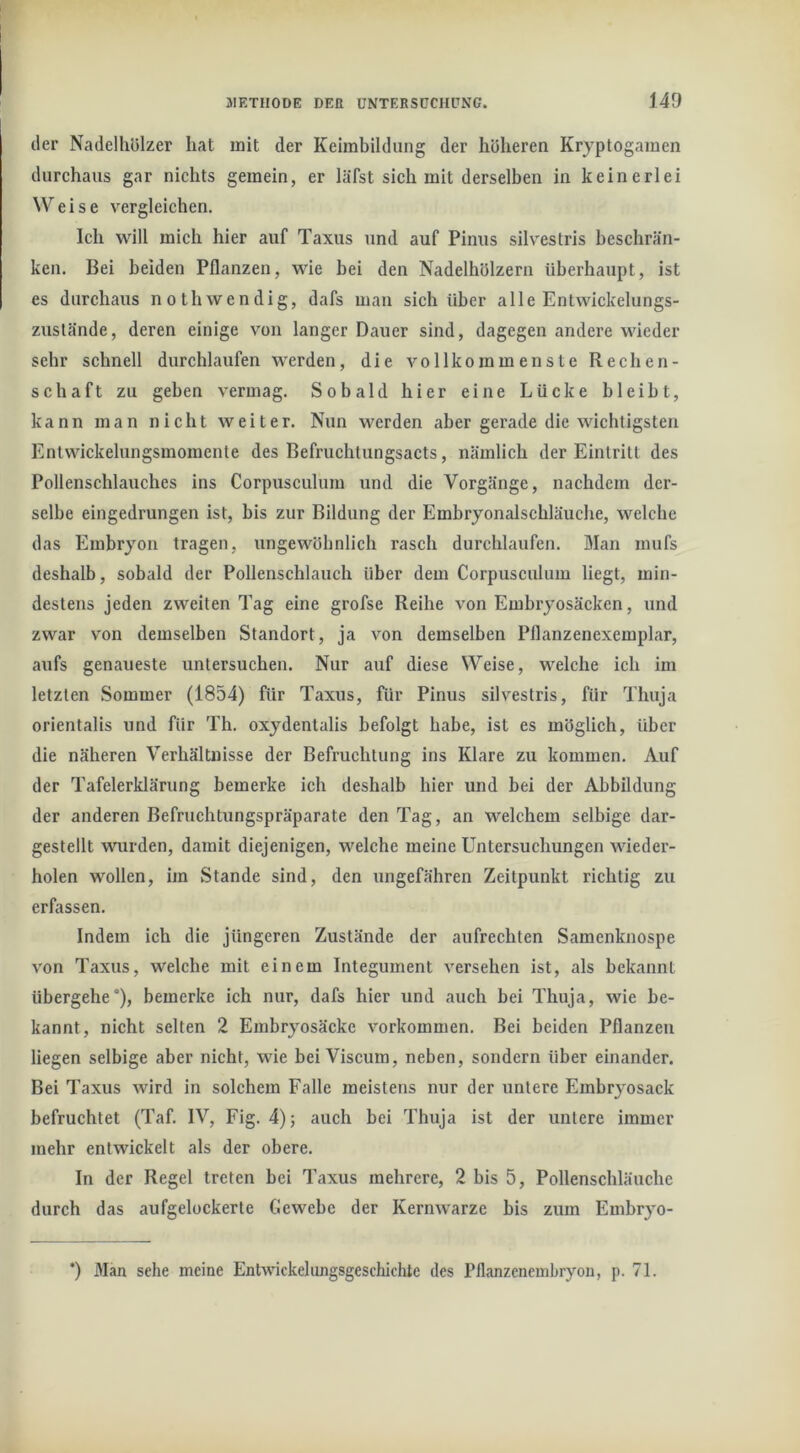 der Nadelhölzer hat mit der Keimbildung der höheren Kryptogamen durchaus gar nichts gemein, er läfst sich mit derselben in keinerlei Weise vergleichen. Ich will mich hier auf Taxus und auf Pinus silvestris beschrän- ken. Bei beiden Pflanzen, wie bei den Nadelhölzern überhaupt, ist es durchaus nothwendig, dafs man sich über alle Entwickelungs- zuslände, deren einige von langer Dauer sind, dagegen andere wieder sehr schnell durchlaufen werden, die vollkommenste Rechen- schaft zu geben vermag. Sobald hier eine Lücke bleibt, kann man nicht weiter. Nun w^erden aber gerade die wichtigsten Entwickelungsmomente des Befruchtungsacts, nämlich der Eintritt des Pollenschlauches ins Corpusculum und die Vorgänge, nachdem der- selbe eingedrungen ist, bis zur Bildung der Embryonalschläuche, welche das Embryon tragen, ungewöhnlich rasch durchlaufen. Man mufs deshalb, sobald der Pollenschlauch über dem Corpusculum liegt, min- destens jeden zweiten Tag eine grofse Reihe von Embryosäcken, und zwar von demselben Standort, ja von demselben Pflanzenexemplar, aufs genaueste untersuchen. Nur auf diese Weise, welche ich im letzten Sommer (1854) für Taxus, für Pinus silvestris, für Thuja orientalis und für Th. oxydentalis befolgt habe, ist es möglich, über die näheren Verhältnisse der Befruchtung ins Klare zu kommen. Auf der Tafelerklärung bemerke ich deshalb hier und bei der Abbildung der anderen Befruchtungspräparate den Tag, an welchem selbige dar- gestellt wurden, damit diejenigen, welche meine Untersuchungen wieder- holen wollen, im Stande sind, den ungefähren Zeitpunkt richtig zu erfassen. Indem ich die jüngeren Zustände der aufrechten Samenknospe von Taxus, welche mit einem Integument versehen ist, als bekannt übergehe), bemerke ich nur, dafs hier und auch bei Thuja, wie be- kannt, nicht selten 2 Embryosäcke Vorkommen. Bei beiden Pflanzen liegen selbige aber nicht, wie beiViscum, neben, sondern über einander. Bei Taxus wird in solchem Falle meistens nur der untere Embryosack befruchtet (Taf. IV, Fig. 4); auch bei Thuja ist der untere immer mehr entwickelt als der obere. In der Regel treten bei Taxus mehrere, 2 bis 5, Pollenschläuche durch das aufgelockerte Gewebe der Kernwarze bis zum Embryo- ’) Man sehe meine Entwickelungsgeschichtc des Pflanzenembryon, p. 71.