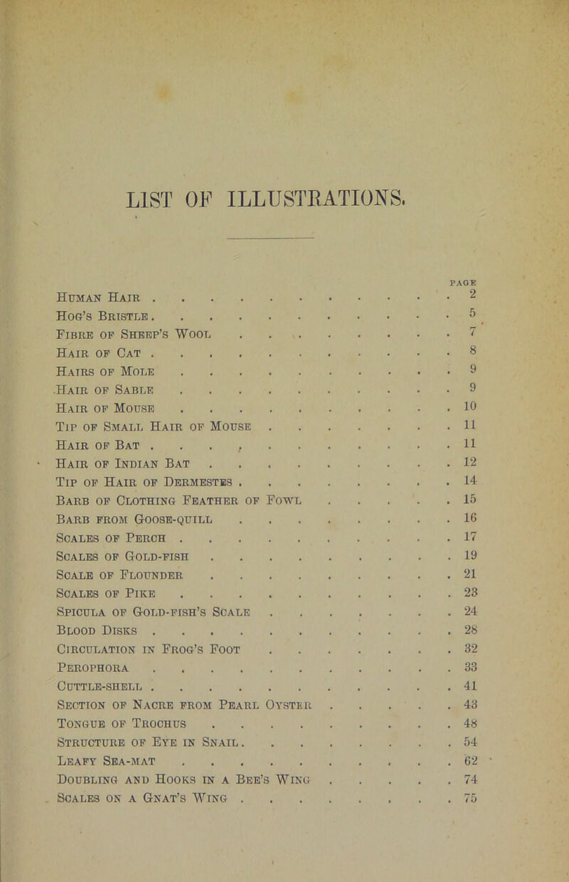 LIST OF ILLUSTRATIONS. Human Hair Hog’s Bristle Fibre op Sheep’s Wool Hair op Cat Hairs of Mole Hair of Sable Hair op Mouse Tip op Small Hair of Mouse . Hair of Bat Hair op Indian Bat .... Tip op Hair op Dermestbs . Barb op Clothing Feather op Fowl Barb from Goose-quill Scales of Perch Scales op Gold-fish .... Scale op Flounder .... Scales op Pike Spicula of Gold-fish’s Scale Blood Disks Circulation in Frog’s Foot Perophora Cuttle-shell Section op Nacre from Pearl Oyster Tongue op Trochus .... Structure of Eye in Snail . Leafy Sea-mat Doubling and Hooks in a Bee’s Wing Scales on a Gnat’s Wing . PAGE 2 5 7 8 9 9 10 11 11 12 14 15 16 17 19 21 23 24 28 32 33 41 43 48 54 62 74