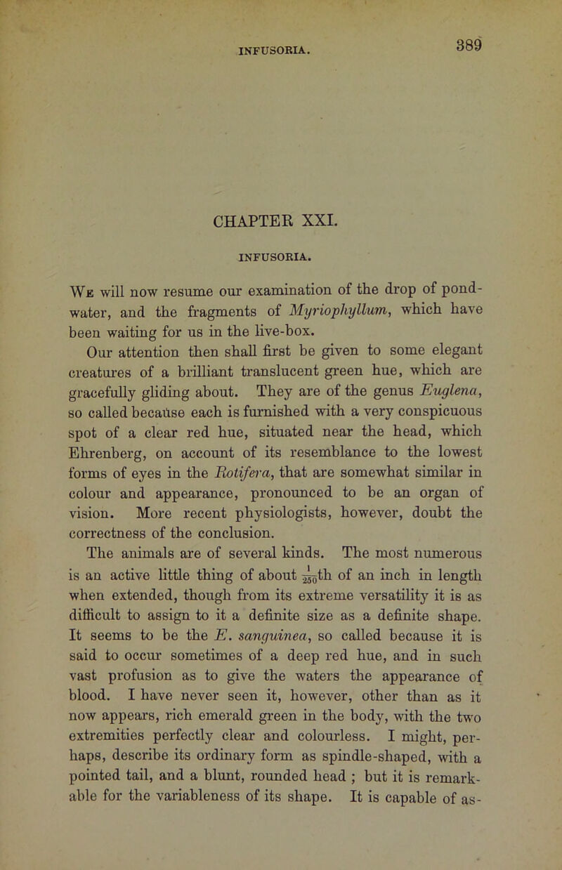 CHAPTER XXI. INFUSORIA. We will now resume our examination of the drop of pond- water, and the fragments of Myriophyllum, which have been waiting for us in the live-box. Our attention then shall first be given to some elegant creatui-es of a biilliant translucent green hue, which are gracefully gliding about. They are of the genus Eiuglena, so called because each is furnished vpith a very conspicuous spot of a clear red hue, situated near the head, which Ehrenberg, on account of its resemblance to the lowest forms of eyes in the Rotifera, that are somewhat similar in colour and appearance, pronounced to be an organ of vision. More recent physiologists, however, doubt the correctness of the conclusion. The animals are of several kinds. The most numerous is an active little thing of about j^th of an inch in length when extended, though from its extreme versatility it is as difficult to assign to it a definite size as a definite shape. It seems to be the E. sanguinea, so called because it is said to occur sometimes of a deep red hue, and in such vast profusion as to give the waters the appearance of blood. I have never seen it, however, other than as it now appears, rich emerald green in the body, with the two extremities perfectly clear and colourless. I might, per- haps, describe its ordinary fonn as spindle-shaped, with a pointed tail, and a blunt, rounded head ; but it is remark- able for the variableness of its shape. It is capable of as-