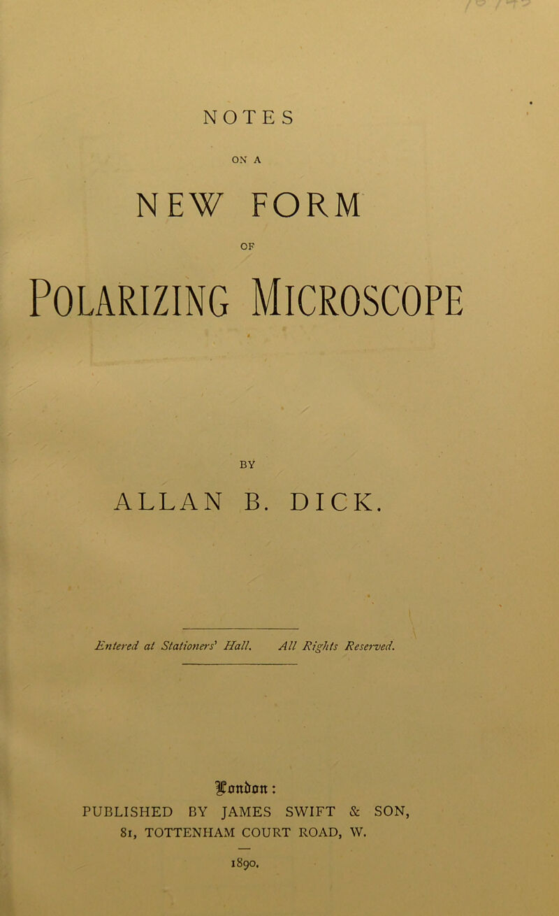 NOTES ON A NEW FORM Polarizing Microscope BY ALLAN B. DICK. Entered at Stationers' Hall. All Rights Reserved. fott&ott: PUBLISHED BY JAMES SWIFT & SON, 81, TOTTENHAM COURT ROAD, W. 1890.