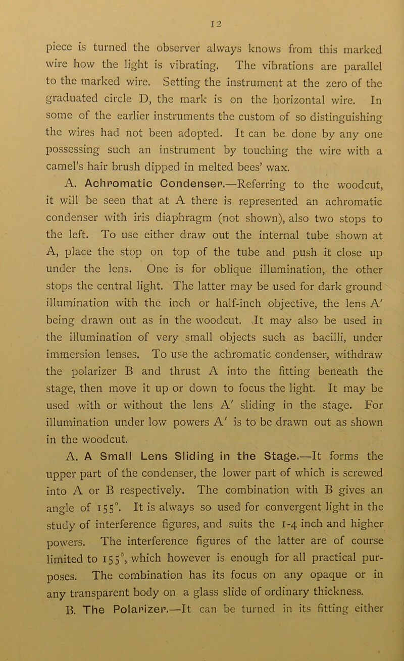 piece is turned the observer always knows from this marked wire how the light is vibrating. The vibrations are parallel to the marked wire. Setting the instrument at the zero of the graduated circle D, the mark is on the horizontal wire. In some of the earlier instruments the custom of so distinguishing the wires had not been adopted. It can be done by any one possessing such an instrument by touching the wire with a camel’s hair brush dipped in melted bees’ wax. A. Achromatic Condenser.—Referring to the woodcut, it will be seen that at A there is represented an achromatic condenser with iris diaphragm (not shown), also two stops to the left. To use either draw out the internal tube shown at A, place the stop on top of the tube and push it close up under the lens. One is for oblique illumination, the other stops the central light. The latter may be used for dark ground illumination with the inch or half-inch objective, the lens A' being drawn out as in the woodcut. .It may also be used in the illumination of very small objects such as bacilli, under immersion lenses. To use the achromatic condenser, withdraw the polarizer B and thrust A into the fitting beneath the stage, then move it up or down to focus the light. It may be used with or without the lens A' sliding in the stage. For illumination under low powers A' is to be drawn out as shown in the woodcut. A. A Small Lens Sliding in the Stage.—It forms the upper part of the condenser, the lower part of which is screwed into A or B respectively. The combination with B gives an angle of 1550. It is always so used for convergent light in the study of interference figures, and suits the 1-4 inch and higher powers. The interference figures of the latter are of course limited to 155°, which however is enough for all practical pur- poses. The combination has its focus on any opaque or in any transparent body on a glass slide of ordinary thickness. B. The Polarizer.—It can be turned in its fitting either