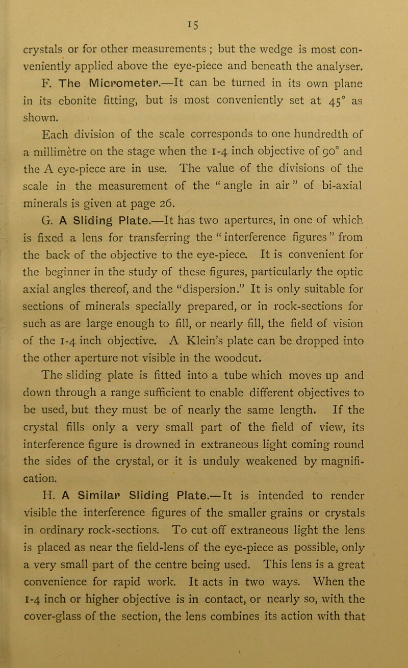 crystals or for other measurements ; but the wedge is most con- veniently applied above the eye-piece and beneath the analyser. F. The Micrometer.—It can be turned in its own plane in its ebonite fitting, but is most conveniently set at 450 as shown. Each division of the scale corresponds to one hundredth of a millimetre on the stage when the 1-4 inch objective of go° and the A eye-piece are in use. The value of the divisions of the scale in the measurement of the “ angle in air ” of bi-axial minerals is given at page 26. G. A Sliding Plate.—It has two apertures, in one of which is fixed a lens for transferring the “ interference figures ” from the back of the objective to the eye-piece. It is convenient for the beginner in the study of these figures, particularly the optic axial angles thereof, and the “dispersion.” It is only suitable for sections of minerals specially prepared, or in rock-sections for such as are large enough to fill, or nearly fill, the field of vision of the 1-4 inch objective. A Klein’s plate can be dropped into the other aperture not visible in the woodcut. The sliding plate is fitted into a tube which moves up and down through a range sufficient to enable different objectives to be used, but they must be of nearly the same length. If the crystal fills only a very small part of the field of view, its interference figure is drowned in extraneous light coming round the sides of the crystal, or it is unduly weakened by magnifi- cation. H. A Similar Sliding Plate.—It is intended to render visible the interference figures of the smaller grains or crystals in ordinary rock-sections. To cut off extraneous light the lens is placed as near th.e field-lens of the eye-piece as possible, only a very small part of the centre being used. This lens is a great convenience for rapid work. It acts in two ways. When the 1-4 inch or higher objective is in contact, or nearly so, with the cover-glass of the section, the lens combines its action with that t