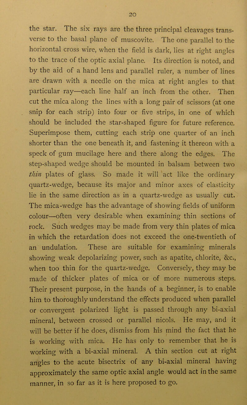 the star. Ihc six rays are the three principal cleavages trans- verse to the basal plane of muscovite. The one parallel to the horizontal cross wire, when the field is dark, lies at right angles to the trace of the optic axial plane. Its direction is noted, and by the aid of a hand lens and parallel ruler, a number of lines are drawn with a needle on the mica at right angles to that particular ray—each line half an inch from the other. Then cut the mica along the lines with a long pair of scissors (at one snip for each strip) into four or five strips, in one of which should be included the star-shaped figure for future reference. Superimpose them, cutting each strip one quarter of an inch shorter than the one beneath it, and fastening it thereon with a speck of gum mucilage here and there along the edges. The step-shaped wedge should be mounted in balsam between two thin plates of glass. So made it will act like the ordinary quartz-wedge, because its major and minor axes of elasticity lie in the same direction as in a quartz-wedge as usually cut. The mica-wedge has the advantage of showing fields of uniform colour—often very desirable when examining thin sections of rock. Such wedges may be made from very thin plates of mica in which the retardation does not exceed the one-twentieth of an undulation. These are suitable for examining minerals showing weak depolarizing power, such as apatite, chlorite, &c., when too thin for the quartz-wedge. Conversely, they may be made of thicker plates of mica or of more numerous steps. Their present purpose, in the hands of a beginner, is to enable him to thoroughly understand the effects produced when parallel or convergent polarized light is passed through any bi-axial mineral, between crossed or parallel nicols. He may, and it will be better if he does, dismiss from his mind the fact that he is working with mica. He has only to remember that he is workine with a bi-axial mineral. A thin section cut at right o angles to the acute bisectrix of any bi-axial mineral having approximately the same optic axial angle would act in the same manner, in so far as it is here proposed to go.