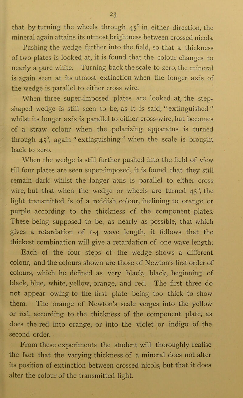 that by turning the wheels through 450 in either direction, the mineral again attains its utmost brightness between crossed nicols. Pushing the wedge further into the field, so that a thickness of two plates is looked at, it is found that the colour changes to nearly a pure white. Turning back the scale to zero, the mineral is again seen at its utmost extinction when the longer axis of the wedge is parallel to either cross wire. When three super-imposed plates are looked at, the step- shaped wedge is still seen to be, as it is said, “ extinguished ” whilst its longer axis is parallel to either cross-wire, but becomes of a straw colour when the polarizing apparatus is turned through 450, again “ extinguishing ” when the scale is brought back to zero. When the wedge is still further pushed into the field of view till four plates are seen super-imposed, it is found that they still remain dark whilst the longer axis is parallel to either cross wire, but that when the wedge or wheels are turned 45°, the light transmitted is of a reddish colour, inclining to orange 01- purple according to the thickness of the component plates. These being supposed to be, as nearly as possible, that which gives a retardation of 1-4 wave length, it follows that the thickest combination will give a retardation of one wave length. Each of the four steps of the wedge shows a different colour, and the colours shown are those of Newton’s first order of colours, which he defined as very black, black, beginning of black, blue, white, yellow, orange, and red. The first three do not appear owing to the first plate being too thick to show them. The orange of Newton’s scale verges into the yellow or red, according to the thickness of the component plate, as does the red into orange, or into the violet or indigo of the second order. From these experiments the student will thoroughly realise the fact that the varying thickness of a mineral does not alter its position of extinction between crossed nicols, but that it does alter the colour of the transmitted light.