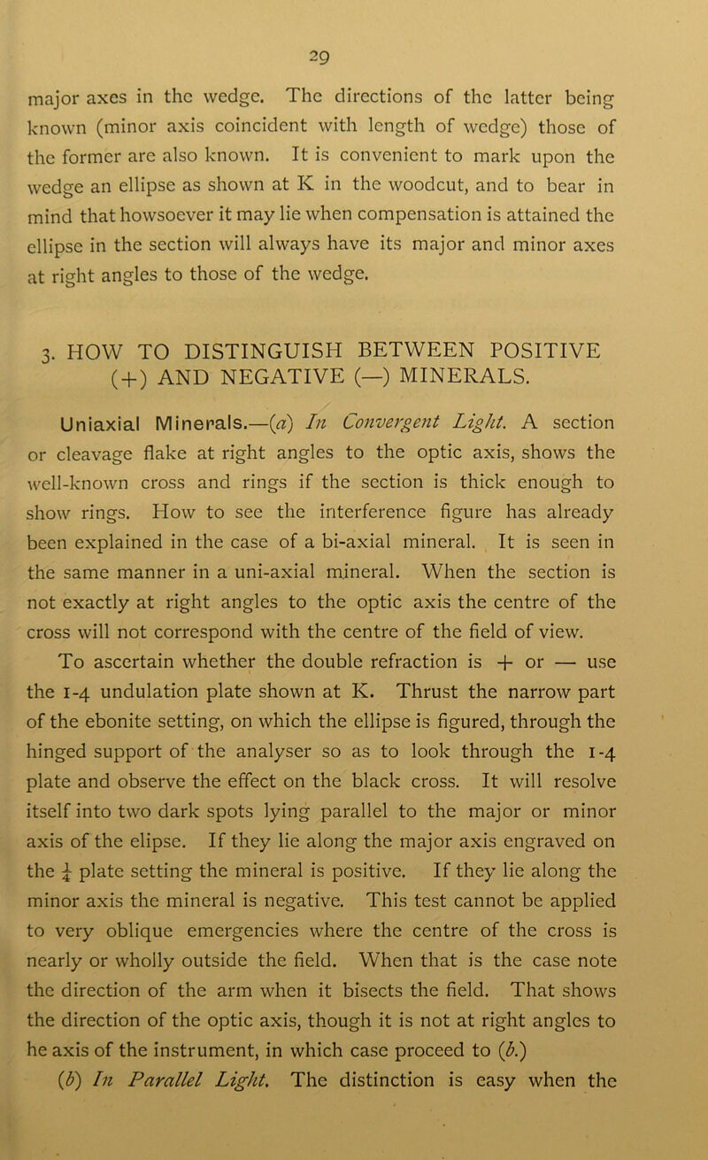 major axes in the wedge. The directions of the latter being known (minor axis coincident with length of wedge) those of the former are also known. It is convenient to mark upon the wedge an ellipse as shown at K in the woodcut, and to bear in mind that howsoever it may lie when compensation is attained the ellipse in the section will always have its major and minor axes at right angles to those of the wedge. 3. HOW TO DISTINGUISH BETWEEN POSITIVE ( + ) AND NEGATIVE (—) MINERALS. Uniaxial Minerals.—(a) In Convergent Light. A section or cleavage flake at right angles to the optic axis, shows the well-known cross and rings if the section is thick enough to show rings. How to see the interference figure has already been explained in the case of a bi-axial mineral. It is seen in the same manner in a uni-axial mineral. When the section is not exactly at right angles to the optic axis the centre of the cross will not correspond with the centre of the field of view. To ascertain whether the double refraction is -f- or — use the 1-4 undulation plate shown at K. Thrust the narrow part of the ebonite setting, on which the ellipse is figured, through the hinged support of the analyser so as to look through the 1-4 plate and observe the effect on the black cross. It will resolve itself into two dark spots lying parallel to the major or minor axis of the elipse. If they lie along the major axis engraved on the \ plate setting the mineral is positive. If they lie along the minor axis the mineral is negative. This test cannot be applied to very oblique emergencies where the centre of the cross is nearly or wholly outside the field. When that is the case note the direction of the arm when it bisects the field. That shows the direction of the optic axis, though it is not at right angles to he axis of the instrument, in which case proceed to (b.) (1b) In Parallel Light. The distinction is easy when the