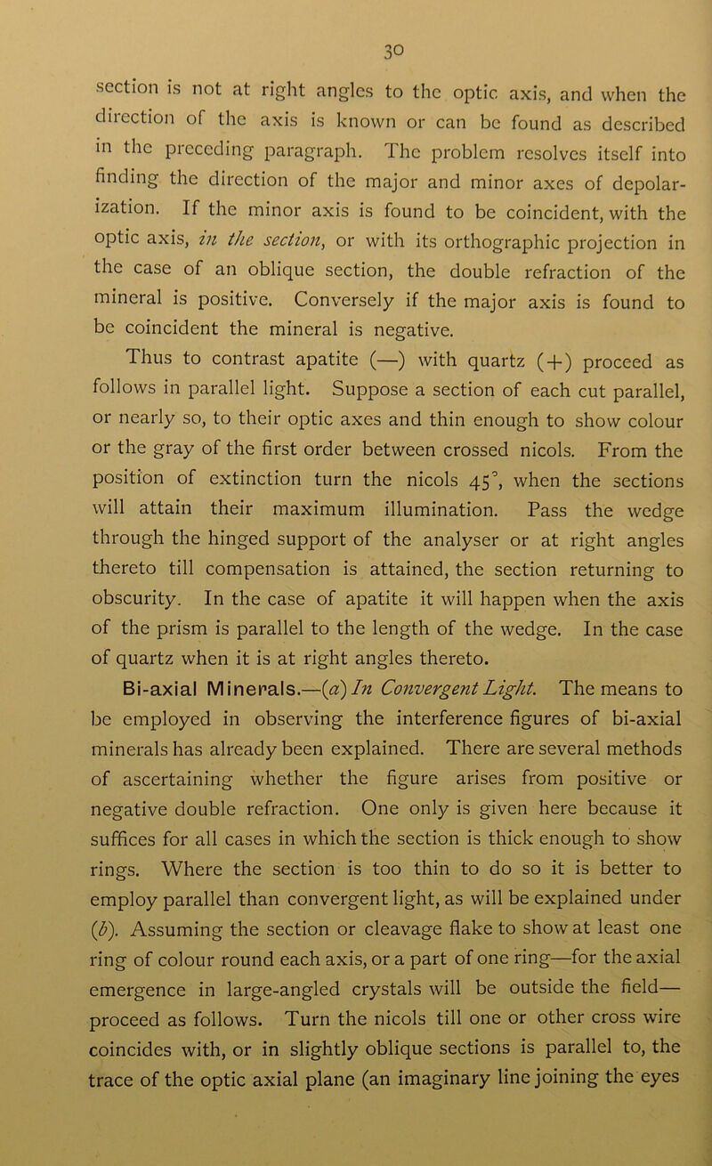 section is not at right angles to the optic axis, and when the dilection of the axis is known or can be found as described in the picceding paragraph. I he problem resolves itself into finding the direction of the major and minor axes of depolar- ization. If the minor axis is found to be coincident, with the optic axis, in the section, or with its orthographic projection in the case of an oblique section, the double refraction of the mineral is positive. Conversely if the major axis is found to be coincident the mineral is negative. Thus to contrast apatite (—) with quartz ( + ) proceed as follows in parallel light. Suppose a section of each cut parallel, or nearly so, to their optic axes and thin enough to show colour or the gray of the first order between crossed nicols. From the position of extinction turn the nicols 45°, when the sections will attain their maximum illumination. Pass the wedge through the hinged support of the analyser or at right angles thereto till compensation is attained, the section returning to obscurity. In the case of apatite it will happen when the axis of the prism is parallel to the length of the wedge. In the case of quartz when it is at right angles thereto. Bi-axial Minerals.—[a) In Convergent Light. The means to be employed in observing the interference figures of bi-axial minerals has already been explained. There are several methods of ascertaining whether the figure arises from positive or negative double refraction. One onlj/ is given here because it suffices for all cases in which the section is thick enough to show rings. Where the section is too thin to do so it is better to employ parallel than convergent light, as will be explained under (b). Assuming the section or cleavage flake to show at least one ring of colour round each axis, or a part of one ring—for the axial emergence in large-angled crystals will be outside the field— proceed as follows. Turn the nicols till one or other cross wire coincides with, or in slightly oblique sections is parallel to, the trace of the optic axial plane (an imaginary line joining the eyes