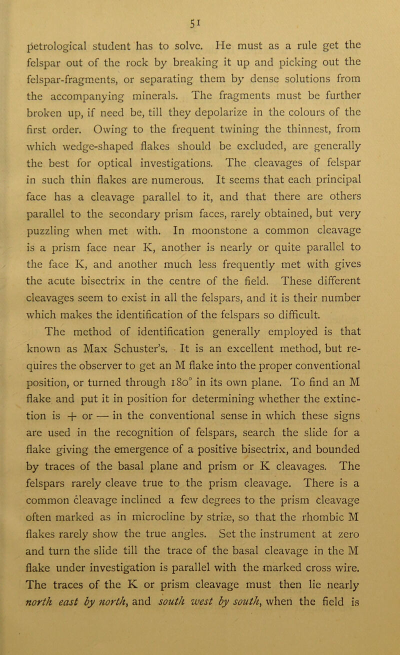 petrological student has to solve. He must as a rule get the felspar out of the rock by breaking it up and picking out the felspar-fragments, or separating them by dense solutions from the accompanying minerals. The fragments must be further broken up, if need be, till they depolarize in the colours of the first order. Owing to the frequent twining the thinnest, from which wedge-shaped flakes should be excluded, are generally the best for optical investigations. The cleavages of felspar in such thin flakes are numerous. It seems that each principal face has a cleavage parallel to it, and that there are others parallel to the secondary prism faces, rarely obtained, but very puzzling when met with. In moonstone a common cleavage is a prism face near K, another is nearly or quite parallel to the face K, and another much less frequently met with gives the acute bisectrix in the centre of the field. These different cleavages seem to exist in all the felspars, and it is their number which makes the identification of the felspars so difficult. The method of identification generally employed is that known as Max Schuster’s. It is an excellent method, but re- quires the observer to get an M flake into the proper conventional position, or turned through i8o° in its own plane. To find an M flake and put it in position for determining whether the extinc- tion is + or — in the conventional sense in which these signs are used in the recognition of felspars, search the slide for a flake giving the emergence of a positive bisectrix, and bounded by traces of the basal plane and prism or K cleavages. The felspars rarely cleave true to the prism cleavage. There is a common cleavage inclined a few degrees to the prism cleavage often marked as in microcline by striae, so that the rhombic M flakes rarely show the true angles. Set the instrument at zero and turn the slide till the trace of the basal cleavage in the M flake under investigation is parallel with the marked cross wire. The traces of the K or prism cleavage must then lie nearly north east by norths and south west by south, when the field is