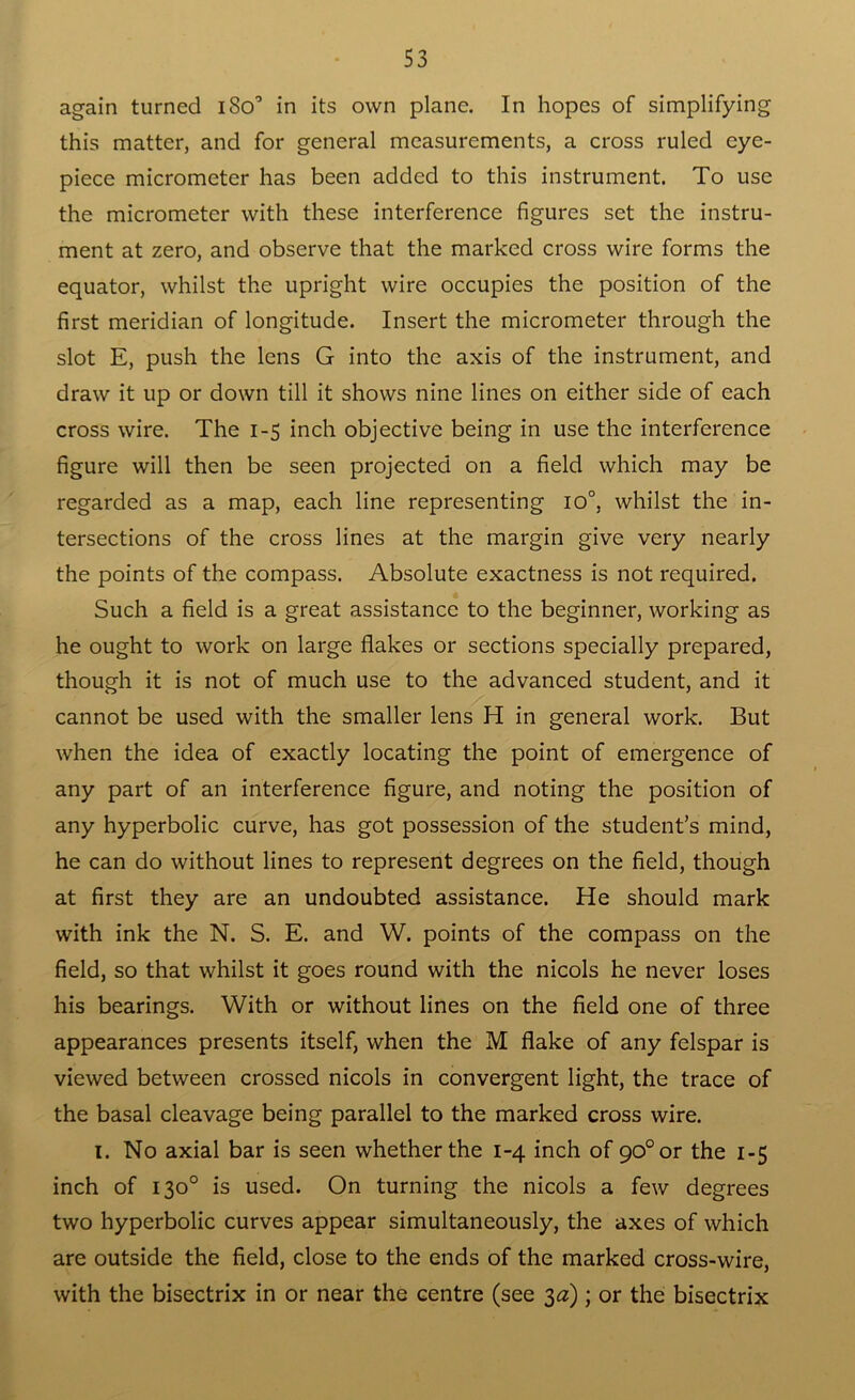 again turned i8o° in its own plane. In hopes of simplifying this matter, and for general measurements, a cross ruled eye- piece micrometer has been added to this instrument. To use the micrometer with these interference figures set the instru- ment at zero, and observe that the marked cross wire forms the equator, whilst the upright wire occupies the position of the first meridian of longitude. Insert the micrometer through the slot E, push the lens G into the axis of the instrument, and draw it up or down till it shows nine lines on either side of each cross wire. The 1-5 inch objective being in use the interference figure will then be seen projected on a field which may be regarded as a map, each line representing io°, whilst the in- tersections of the cross lines at the margin give very nearly the points of the compass. Absolute exactness is not required. Such a field is a great assistance to the beginner, working as he ought to work on large flakes or sections specially prepared, though it is not of much use to the advanced student, and it cannot be used with the smaller lens H in general work. But when the idea of exactly locating the point of emergence of any part of an interference figure, and noting the position of any hyperbolic curve, has got possession of the student’s mind, he can do without lines to represent degrees on the field, though at first they are an undoubted assistance. He should mark with ink the N. S. E. and W. points of the compass on the field, so that whilst it goes round with the nicols he never loses his bearings. With or without lines on the field one of three appearances presents itself, when the M flake of any felspar is viewed between crossed nicols in convergent light, the trace of the basal cleavage being parallel to the marked cross wire. I. No axial bar is seen whether the 1-4 inch of 90°or the 1-5 inch of 130° is used. On turning the nicols a few degrees two hyperbolic curves appear simultaneously, the axes of which are outside the field, close to the ends of the marked cross-wire, with the bisectrix in or near the centre (see 3a); or the bisectrix