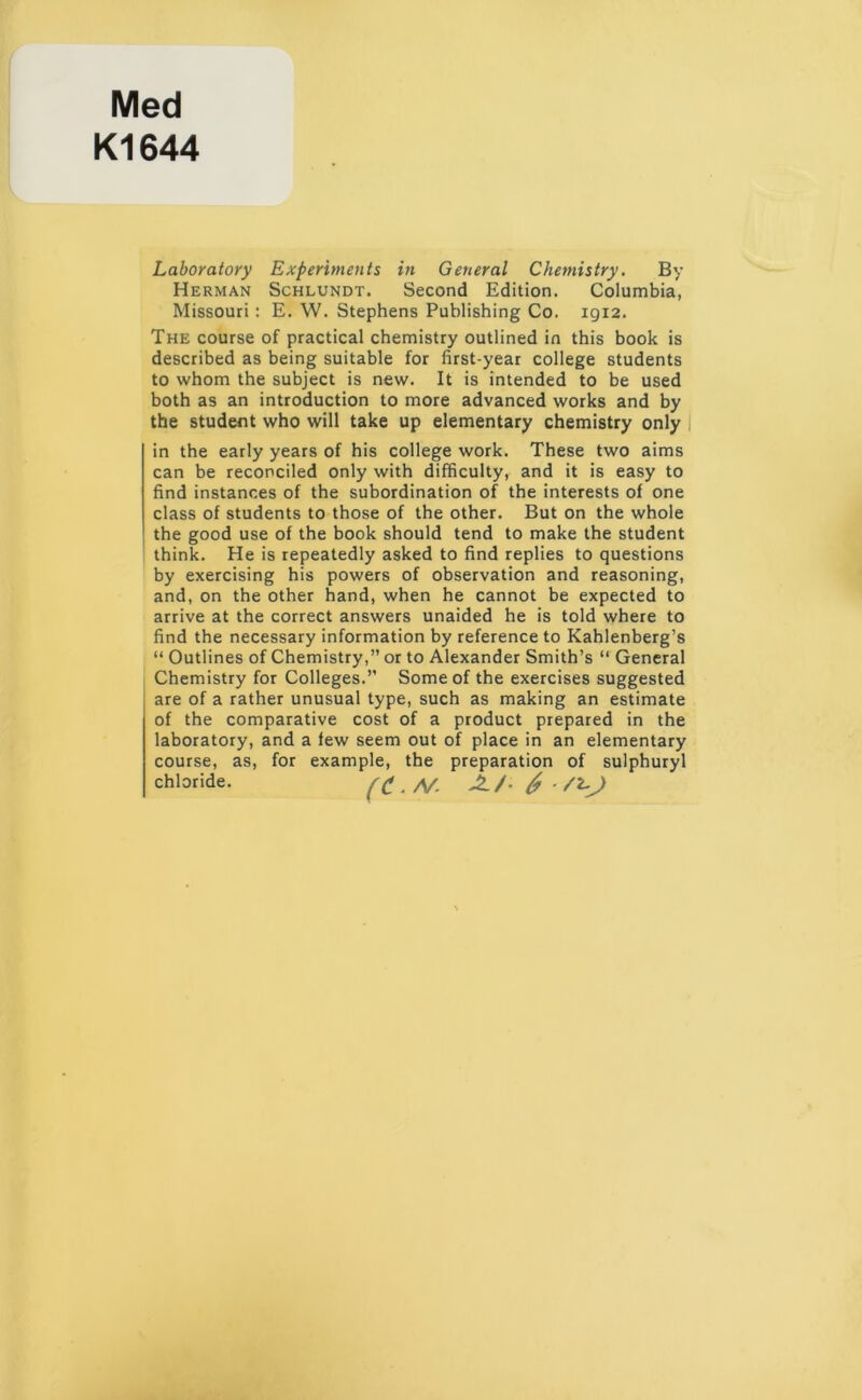 Med K1644 Laboratory Experiments in General Chemistry. By Herman Schlundt. Second Edition. Columbia, Missouri: E. W. Stephens Publishing Co. 1912. The course of practical chemistry outlined in this book is described as being suitable for first-year college students to whom the subject is new. It is intended to be used both as an introduction to more advanced works and by the student who will take up elementary chemistry only in the early years of his college work. These two aims can be reconciled only with difficulty, and it is easy to find instances of the subordination of the interests of one class of students to those of the other. But on the whole the good use of the book should tend to make the student think. He is repeatedly asked to find replies to questions by exercising his powers of observation and reasoning, and, on the other hand, when he cannot be expected to arrive at the correct answers unaided he is told where to find the necessary information by reference to Kahlenberg’s “ Outlines of Chemistry,” or to Alexander Smith’s “ General Chemistry for Colleges.” Some of the exercises suggested are of a rather unusual type, such as making an estimate of the comparative cost of a product prepared in the laboratory, and a few seem out of place in an elementary course, as, for example, the preparation of sulphuryl chloride.