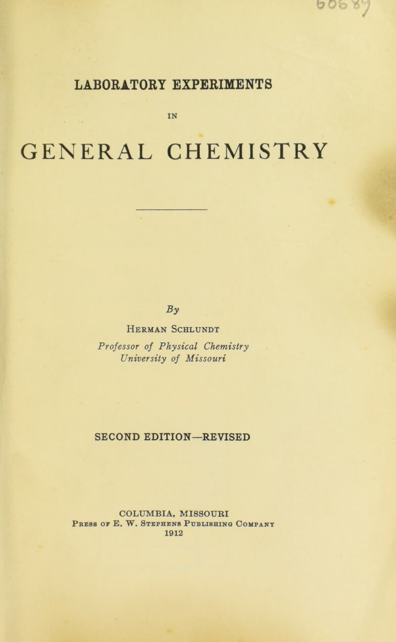 LABORATORY EXPERIMENTS IN GENERAL CHEMISTRY By Herman Schlundt Professor of Physical Chemistry University of Missouri SECOND EDITION—REVISED COLUMBIA, MISSOURI Press of E. W. Stephens Publishing Company