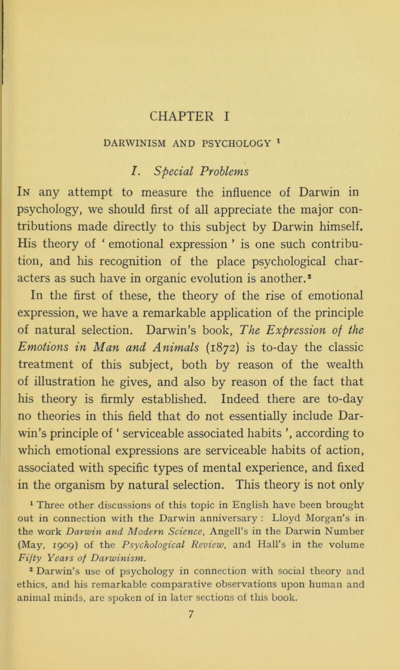 CHAPTER I DARWINISM AND PSYCHOLOGY 1 I. Special Problems In any attempt to measure the influence of Darwin in psychology, we should first of all appreciate the major con- tributions made directly to this subject by Darwin himself. His theory of ‘ emotional expression ' is one such contribu- tion, and his recognition of the place psychological char- acters as such have in organic evolution is another.® In the first of these, the theory of the rise of emotional expression, we have a remarkable application of the principle of natural selection. Darwin's book, The Expression of the Emotions in Man and Animals (1872) is to-day the classic treatment of this subject, both by reason of the wealth of illustration he gives, and also by reason of the fact that his theory is firmly established. Indeed there are to-day no theories in this field that do not essentially include Dar- win’s principle of ‘ serviceable associated habits ’, according to which emotional expressions are serviceable habits of action, associated with specific types of mental experience, and fixed in the organism by natural selection. This theory is not only 1 Three other discussions of this topic in English have been brought out in connection with the Darwin anniversary : Lloyd Morgan’s in the work Darwin and Modern Science, Angell’s in the Darwin Number (May, 1909) of the Psychological Review, and Hall’s in the volume Fifty Years of Darwinism. 2 Darwin’s use of psychology in connection with social theory and ethics, and his remarkable comparative observations upon human and animal minds, are spoken of in later sections of this book.