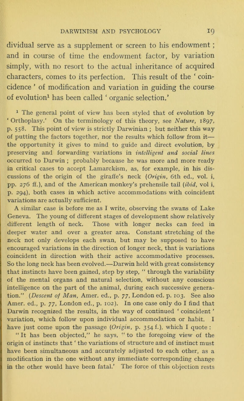 dividual serve as a supplement or screen to his endowment ; and in course of time the endowment factor, by variation simply, with no resort to the actual inheritance of acquired characters, comes to its perfection. This result of the ‘ coin- cidence ’ of modification and variation in guiding the course of evolution1 has been called ‘ organic selection.’ 1 The general point of view has been styled that of evolution by ‘ Orthoplasy.’ On the terminology of this theory, see Nature, 1897, p. 558. This point of view is strictly Darwinian ; but neither this way of putting the factors together, nor the results which follow from it— the opportunity it gives to mind to guide and direct evolution, by preserving and forwarding variations in intelligent and social lines occurred to Darwin ; probably because he was more and more ready in critical cases to accept Lamarckism, as, for example, in his dis- cussions of the origin of the giraffe’s neck (Origin, 6th ed., vol. i, pp. 276 ff.), and of the American monkey’s prehensile tail (ibid, vol i, p. 294), both cases in which active accommodations with coincident variations are actually sufficient. A similar case is before me as I write, observing the swans of Lake Geneva. The young of different stages of development show relatively different length of neck. Those with longer necks can feed in deeper water and over a greater area. Constant stretching of the neck not only develops each swan, but may be supposed to have encouraged variations in the direction of longer neck, that is variations coincident in direction with their active accommodative processes. So the long neck has been evolved.—Darwin held with great consistency that instincts have been gained, step by step, “ through the variability of the mental organs and natural selection, without any conscious intelligence on the part of the animal, during each successive genera- tion.” (Descent of Man, Amer. ed., p. 77, London ed. p. 103. See also Amer. ed., p. 77, London ed., p. 102). In one case only do I find that Darwin recognized the results, in the way of continued ‘ coincident ’ variation, which follow upon individual accommodation or habit. I have just come upon the passage (Origin, p. 354 f.), which I quote : “ It has been objected,” he says, “ to the foregoing view of the origin of instincts that ‘ the variations of structure and of instinct must have been simultaneous and accurately adjusted to each other, as a modification in the one without any immediate corresponding change in the other would have been fatal.’ The force of this objection rests