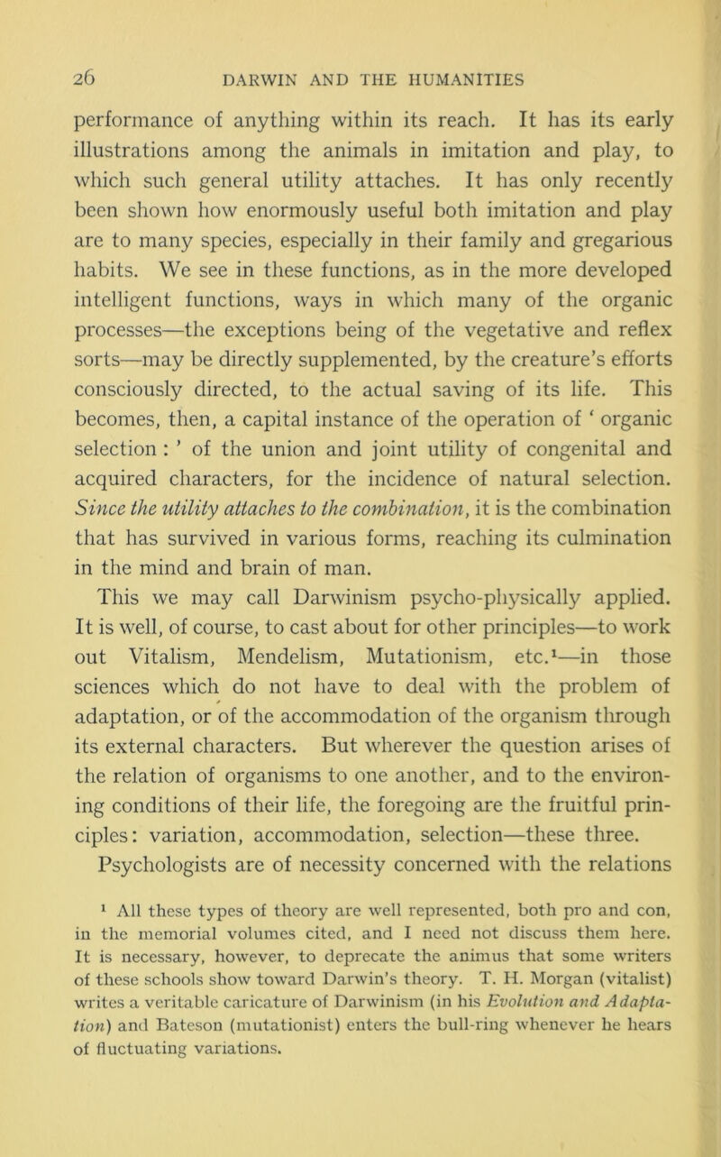 performance of anything within its reach. It has its early illustrations among the animals in imitation and play, to which such general utility attaches. It has only recently been shown how enormously useful both imitation and play are to many species, especially in their family and gregarious habits. We see in these functions, as in the more developed intelligent functions, ways in which many of the organic processes—the exceptions being of the vegetative and reflex sorts—may be directly supplemented, by the creature’s efforts consciously directed, to the actual saving of its life. This becomes, then, a capital instance of the operation of ‘ organic selection : ’ of the union and joint utility of congenital and acquired characters, for the incidence of natural selection. Since the utility attaches to the combination, it is the combination that has survived in various forms, reaching its culmination in the mind and brain of man. This we may call Darwinism psycho-physically applied. It is well, of course, to cast about for other principles—to work out Vitalism, Mendelism, Mutationism, etc.1—in those sciences which do not have to deal with the problem of adaptation, or of the accommodation of the organism through its external characters. But wherever the question arises of the relation of organisms to one another, and to the environ- ing conditions of their life, the foregoing are the fruitful prin- ciples: variation, accommodation, selection—these three. Psychologists are of necessity concerned with the relations 1 All these types of theory are well represented, both pro and con, in the memorial volumes cited, and I need not discuss them here. It is necessary, however, to deprecate the animus that some writers of these schools show toward Darwin’s theory. T. H. Morgan (vitalist) writes a veritable caricature of Darwinism (in his Evolution and Adapta- tion) and Bateson (mutationist) enters the bull-ring whenever he hears of fluctuating variations.