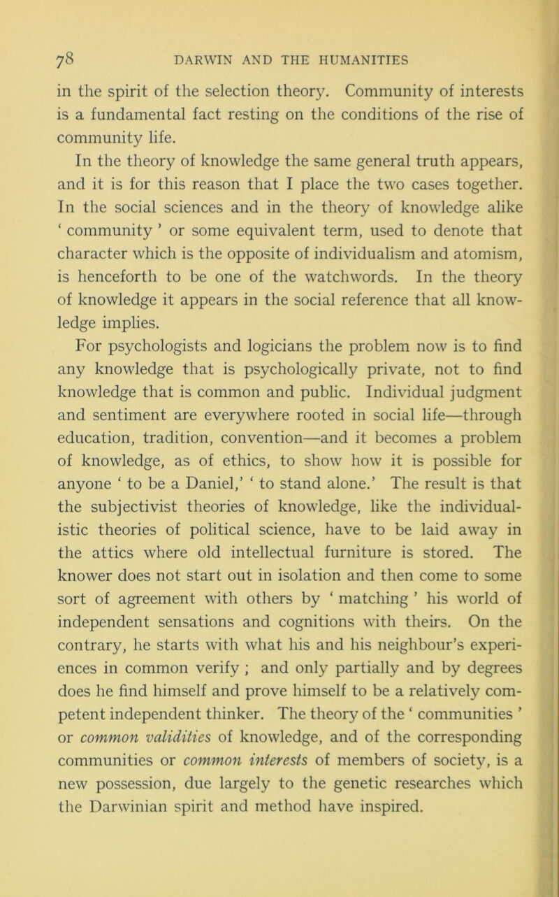 in the spirit of the selection theory. Community of interests is a fundamental fact resting on the conditions of the rise of community life. In the theory of knowledge the same general truth appears, and it is for this reason that I place the two cases together. In the social sciences and in the theory of knowledge alike ‘ community ’ or some equivalent term, used to denote that character which is the opposite of individualism and atomism, is henceforth to be one of the watchwords. In the theory of knowledge it appears in the social reference that all know- ledge implies. For psychologists and logicians the problem now is to find any knowledge that is psychologically private, not to find knowledge that is common and public. Individual judgment and sentiment are everywhere rooted in social life—through education, tradition, convention—and it becomes a problem of knowledge, as of ethics, to show how it is possible for anyone ‘ to be a Daniel,’ ‘ to stand alone.’ The result is that the subjectivist theories of knowledge, like the individual- istic theories of political science, have to be laid away in the attics where old intellectual furniture is stored. The knower does not start out in isolation and then come to some sort of agreement with others by ‘ matching ’ his world of independent sensations and cognitions with theirs. On the contrary, he starts with what his and his neighbour’s experi- ences in common verify ; and only partially and by degrees does he find himself and prove himself to be a relatively com- petent independent thinker. The theory of the ‘ communities ’ or common validities of knowledge, and of the corresponding communities or common interests of members of society, is a new possession, due largely to the genetic researches which the Darwinian spirit and method have inspired.