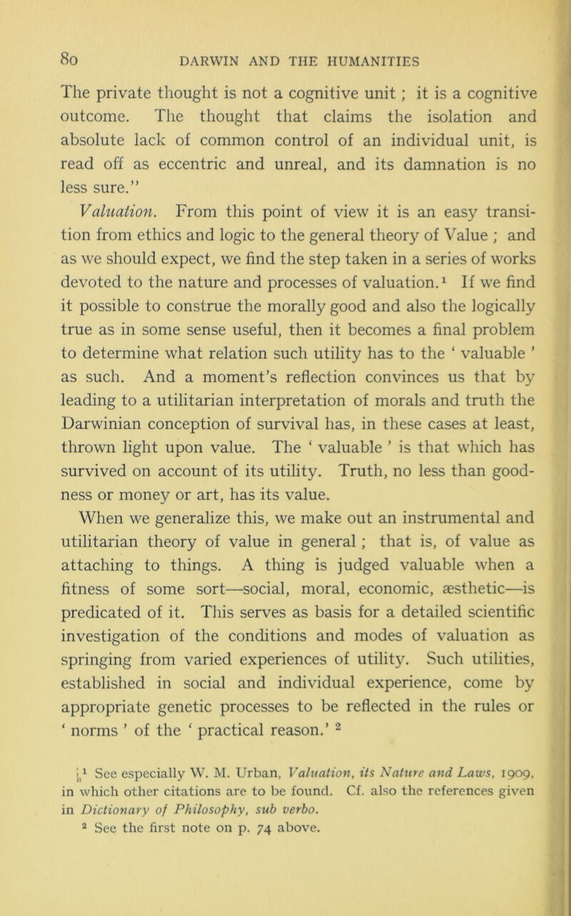 The private thought is not a cognitive unit; it is a cognitive outcome. The thought that claims the isolation and absolute lack of common control of an individual unit, is read off as eccentric and unreal, and its damnation is no less sure.” Valuation. From this point of view it is an easy transi- tion from ethics and logic to the general theory of Value ; and as we should expect, we find the step taken in a series of works devoted to the nature and processes of valuation.1 If we find it possible to construe the morally good and also the logically true as in some sense useful, then it becomes a final problem to determine what relation such utility has to the ‘ valuable ’ as such. And a moment’s reflection convinces us that by leading to a utilitarian interpretation of morals and truth the Darwinian conception of survival has, in these cases at least, thrown light upon value. The ‘ valuable ’ is that which has survived on account of its utility. Truth, no less than good- ness or money or art, has its value. When we generalize this, we make out an instrumental and utilitarian theory of value in general; that is, of value as attaching to things. A thing is judged valuable when a fitness of some sort—social, moral, economic, aesthetic—is predicated of it. This serves as basis for a detailed scientific investigation of the conditions and modes of valuation as springing from varied experiences of utility. Such utilities, established in social and individual experience, come by appropriate genetic processes to be reflected in the rules or ‘ norms ’ of the ‘ practical reason.’ 2 V See especially W. M. Urban, Valuation, its Nature and Laws, 1909, in which other citations are to be found. Cf. also the references given in Dictionary of Philosophy, sub verbo. 2 See the first note on p. 74 above.