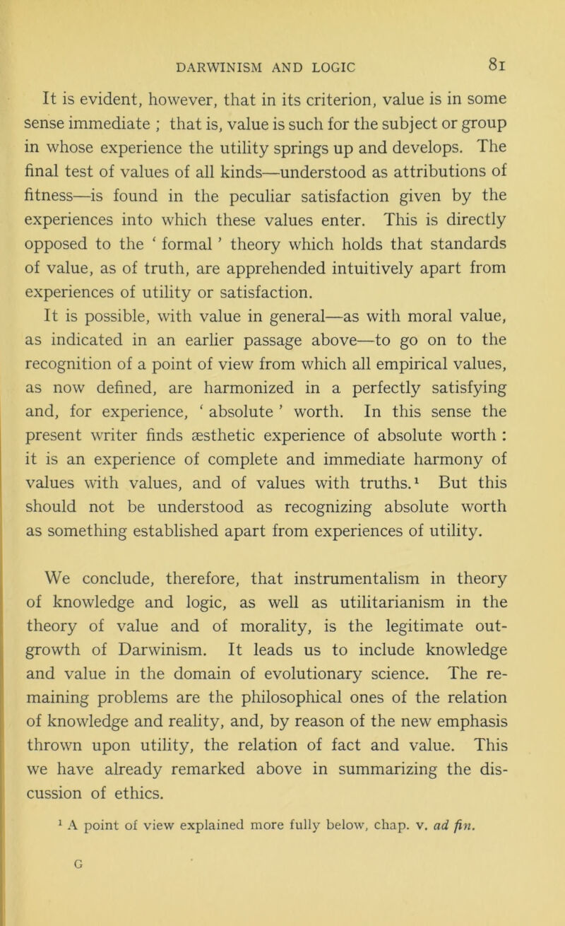 It is evident, however, that in its criterion, value is in some sense immediate ; that is, value is such for the subject or group in whose experience the utility springs up and develops. The final test of values of all kinds—understood as attributions of fitness—is found in the peculiar satisfaction given by the experiences into which these values enter. This is directly opposed to the ‘ formal ’ theory which holds that standards of value, as of truth, are apprehended intuitively apart from experiences of utility or satisfaction. It is possible, with value in general—as with moral value, as indicated in an earlier passage above—to go on to the recognition of a point of view from which all empirical values, as now defined, are harmonized in a perfectly satisfying and, for experience, ‘ absolute ’ worth. In this sense the present writer finds aesthetic experience of absolute worth : it is an experience of complete and immediate harmony of values with values, and of values with truths.1 But this should not be understood as recognizing absolute worth as something established apart from experiences of utility. We conclude, therefore, that instrumentalism in theory of knowledge and logic, as well as utilitarianism in the theory of value and of morality, is the legitimate out- growth of Darwinism. It leads us to include knowledge and value in the domain of evolutionary science. The re- maining problems are the philosophical ones of the relation of knowledge and reality, and, by reason of the new emphasis thrown upon utility, the relation of fact and value. This we have already remarked above in summarizing the dis- cussion of ethics. 1 A point of view explained more fully below, chap. v. ad fin. G