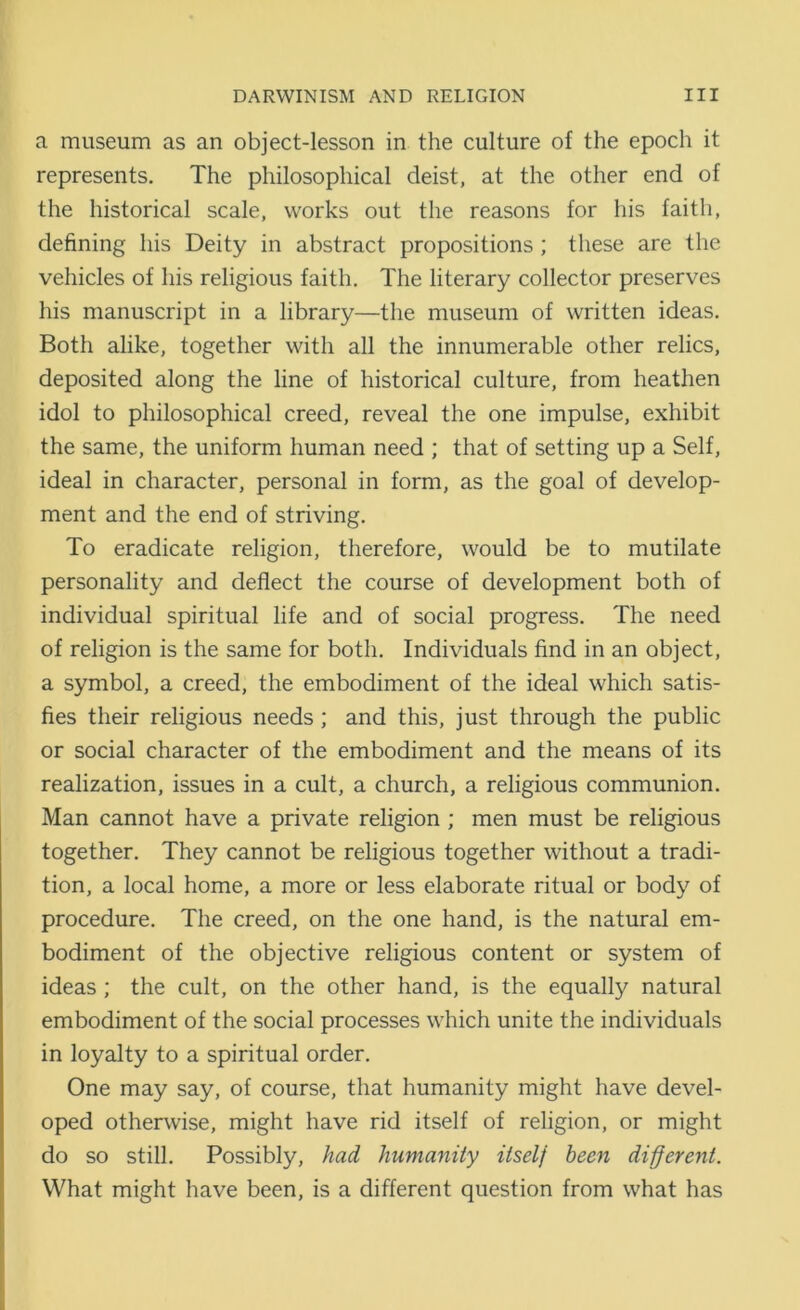 a museum as an object-lesson in the culture of the epoch it represents. The philosophical deist, at the other end of the historical scale, works out the reasons for his faith, defining his Deity in abstract propositions ; these are the vehicles of his religious faith. The literary collector preserves his manuscript in a library—the museum of written ideas. Both alike, together with all the innumerable other relics, deposited along the line of historical culture, from heathen idol to philosophical creed, reveal the one impulse, exhibit the same, the uniform human need ; that of setting up a Self, ideal in character, personal in form, as the goal of develop- ment and the end of striving. To eradicate religion, therefore, would be to mutilate personality and deflect the course of development both of individual spiritual life and of social progress. The need of religion is the same for both. Individuals find in an object, a symbol, a creed, the embodiment of the ideal which satis- fies their religious needs; and this, just through the public or social character of the embodiment and the means of its realization, issues in a cult, a church, a religious communion. Man cannot have a private religion ; men must be religious together. They cannot be religious together without a tradi- tion, a local home, a more or less elaborate ritual or body of procedure. The creed, on the one hand, is the natural em- bodiment of the objective religious content or system of ideas ; the cult, on the other hand, is the equally natural embodiment of the social processes which unite the individuals in loyalty to a spiritual order. One may say, of course, that humanity might have devel- oped otherwise, might have rid itself of religion, or might do so still. Possibly, had humanity itself been different. What might have been, is a different question from what has