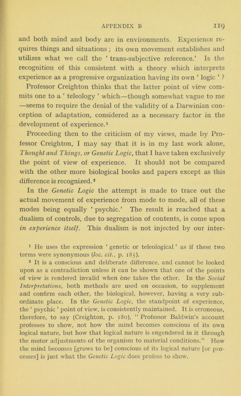 and both mind and body are in environments. Experience re- quires things and situations ; its own movement establishes and utilizes what we call the ‘ trans-subjective reference.’ Is the recognition of this consistent with a theory which interprets experience as a progressive organization having its own ‘ logic ’ ? Professor Creighton thinks that the latter point of view com- mits one to a ‘ teleology ’ which—though somewhat vague to me —seems to require the denial of the validity of a Darwinian con- ception of adaptation, considered as a necessary factor in the development of experience.1 Proceeding then to the criticism of my views, made by Pro- fessor Creighton, I may say that it is in my last work alone, Thought and Things, or Genetic Logic, that I have taken exclusively the point of view of experience. It should not be compared with the other more biological books and papers except as this difference is recognized.2 In the Genetic Logic the attempt is made to trace out the actual movement of experience from mode to mode, all of these modes being equally ‘ psychic.’ The result is reached that a dualism of controls, due to segregation of contents, is come upon in experience itself. This dualism is not injected by our inter- 1 He uses the expression ‘ genetic or teleological ’ as if these two terms were synonymous (loc. cit., p. 185). 2 It is a conscious and deliberate difference, and cannot be looked upon as a contradiction unless it can be shown that one of the points of view is rendered invalid when one takes the other. In the Social Interpretations, both methods are used on occasion, to supplement and confirm each other, the biological, however, having a very sub- ordinate place. In the Genetic Logic, the standpoint of experience, the ‘ psychic ’ point of view, is consistently maintained. It is erroneous, therefore, to say (Creighton, p. 180), “ Professor Baldwin’s account professes to show, not how the mind becomes conscious of its own logical nature, but how that logical nature is engendered in it through the motor adjustments of the organism to material conditions.” How the mind becomes [grows to be] conscious of its logical nature [or pro- cesses] is just what the Genetic Logic does profess to show.