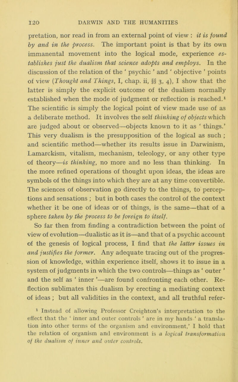pretation, nor read in from an external point of view : it is found by and in the process. The important point is that by its own immanental movement into the logical mode, experience es- tablishes just the dualism that science adopts and employs. In the discussion of the relation of the ' psychic ’ and ‘ objective ’ points of view [Thought and Things, I, chap, ii, §§ 3, 4), I show that the latter is simply the explicit outcome of the dualism normally established when the mode of judgment or reflection is reached.1 The scientific is simply the logical point of view made use of as a deliberate method. It involves the self thinking of objects which are judged about or observed—objects known to it as ‘ things.’ This very dualism is the presupposition of the logical as such ; and scientific method—whether its results issue in Darwinism, Lamarckism, vitalism, mechanism, teleology, or any other type of theory—is thinking, no more and no less than thinking. In the more refined operations of thought upon ideas, the ideas are symbols of the things into which they are at any time convertible. The sciences of observation go directly to the things, to percep- tions and sensations ; but in both cases the control of the context whether it be one of ideas or of things, is the same—that of a sphere taken by the process to be foreign to itself. So far then from finding a contradiction between the point of view of evolution—dualistic as it is—and that of a psychic account of the genesis of logical process, I find that the latter issues in and justifies the former. Any adequate tracing out of the progres- sion of knowledge, within experience itself, shows it to issue in a system of judgments in which the two controls—things as ‘ outer ’ and the self as * inner ’—are found confronting each other. Re- flection sublimates this dualism by erecting a mediating context of ideas ; but all validities in the context, and all truthful refer- 1 Instead of allowing Professor Creighton’s interpretation to the effect that the ‘ inner and outer controls ’ are in my hands ‘ a transla- tion into other terms of the organism and environment,’ I hold that the relation of organism and environment is a logical transformation of the dualism of inner and outer controls.