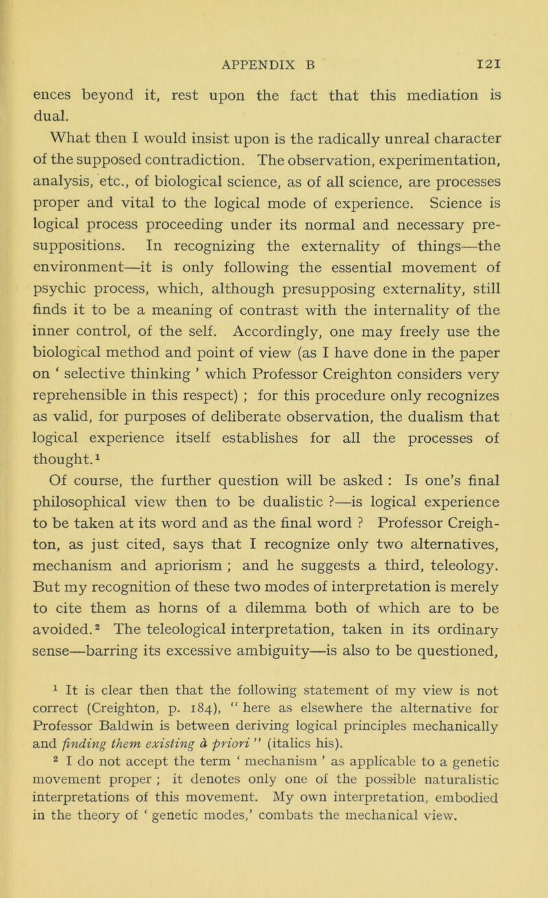 ences beyond it, rest upon the fact that this mediation is dual. What then I would insist upon is the radically unreal character of the supposed contradiction. The observation, experimentation, analysis, etc., of biological science, as of all science, are processes proper and vital to the logical mode of experience. Science is logical process proceeding under its normal and necessary pre- suppositions. In recognizing the externality of things—the environment—it is only following the essential movement of psychic process, which, although presupposing externality, still finds it to be a meaning of contrast with the internality of the inner control, of the self. Accordingly, one may freely use the biological method and point of view (as I have done in the paper on ‘ selective thinking ’ which Professor Creighton considers very reprehensible in this respect) ; for this procedure only recognizes as valid, for purposes of deliberate observation, the dualism that logical experience itself establishes for all the processes of thought.1 Of course, the further question will be asked : Is one’s final philosophical view then to be dualistic ?—is logical experience to be taken at its word and as the final word ? Professor Creigh- ton, as just cited, says that I recognize only two alternatives, mechanism and apriorism ; and he suggests a third, teleology. But my recognition of these two modes of interpretation is merely to cite them as horns of a dilemma both of which are to be avoided.2 The teleological interpretation, taken in its ordinary sense—barring its excessive ambiguity—is also to be questioned, 1 It is clear then that the following statement of my view is not correct (Creighton, p. 184), “ here as elsewhere the alternative for Professor Baldwin is between deriving logical principles mechanically and -finding them existing d priori ” (italics his). 2 I do not accept the term ‘ mechanism ’ as applicable to a genetic movement proper ; it denotes only one of the possible naturalistic interpretations of this movement. My own interpretation, embodied in the theory of ‘ genetic modes,’ combats the mechanical view.
