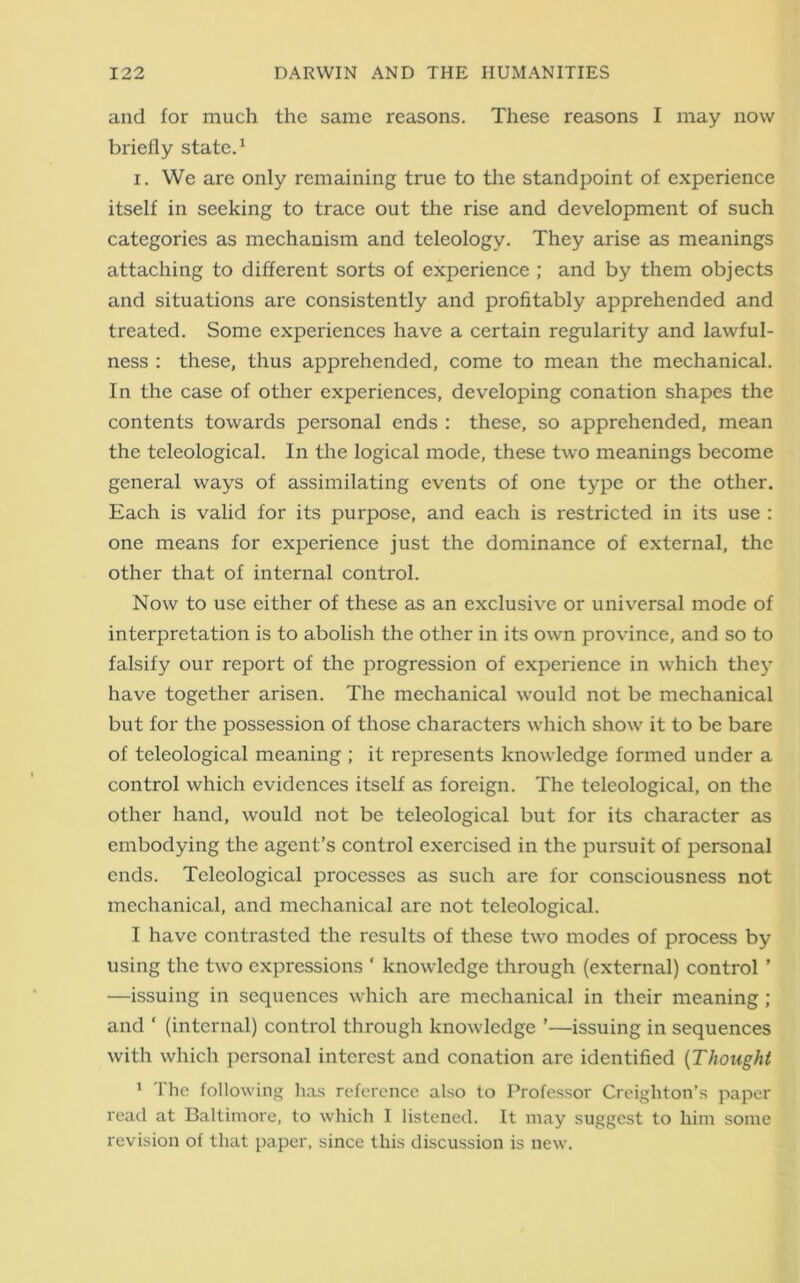 and for much the same reasons. These reasons I may now briefly state.1 i. We are only remaining true to the standpoint of experience itself in seeking to trace out the rise and development of such categories as mechanism and teleology. They arise as meanings attaching to different sorts of experience ; and by them objects and situations are consistently and profitably apprehended and treated. Some experiences have a certain regularity and lawful- ness : these, thus apprehended, come to mean the mechanical. In the case of other experiences, developing conation shapes the contents towards personal ends : these, so apprehended, mean the teleological. In the logical mode, these two meanings become general ways of assimilating events of one type or the other. Each is valid for its purpose, and each is restricted in its use : one means for experience just the dominance of external, the other that of internal control. Now to use either of these as an exclusive or universal mode of interpretation is to abolish the other in its own province, and so to falsify our report of the progression of experience in which they have together arisen. The mechanical would not be mechanical but for the possession of those characters which show it to be bare of teleological meaning ; it represents knowledge formed under a control which evidences itself as foreign. The teleological, on the other hand, would not be teleological but for its character as embodying the agent’s control exercised in the pursuit of personal ends. Teleological processes as such are for consciousness not mechanical, and mechanical are not teleological. I have contrasted the results of these two modes of process by using the two expressions ‘ knowledge through (external) control ’ —issuing in sequences which are mechanical in their meaning ; and ‘ (internal) control through knowledge ’—issuing in sequences with which personal interest and conation are identified (Thought 1 I he following has reference also to Professor Creighton’s paper read at Baltimore, to which I listened. It may suggest to him some revision of that paper, since this discussion is new.
