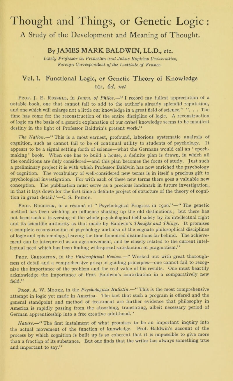 Thought and Things, or Genetic Logic: A Study of the Development and Meaning of Thought. By JAMES MARK BALDWIN, LL.D., etc. Lately Professor in Princeton and Johns Hopkins Universities, Foreign Correspondent of the Institute of France. Vol. I, Functional Logic, or Genetic Theory of Knowledge ioa 6d. net Prof. J. E. Russell, in Journ. of Philos.—“ I record my fullest appreciation of a notable book, one that cannot fail to add to the author’s already splendid reputation, and one which will enlarge not a little our knowledge in a great field of science.” . . The time has come for the reconstruction of the entire discipline of logic. A reconstruction of logic on the basis of a genetic explanation of our actual knowledge seems to be manifest destiny in the light of Professor Baldwin’s present work.” The Nation.—“ This is a most earnest, profound, laborious systematic analysis of cognition, such as cannot fail to be of continual utility to students of psychology. It appears to be a signal setting forth of science—what the Germans would call an ‘ epoch- making ’ book. When one has to build a house, a definite plan is drawn, in which all the conditions are duly considered—and this plan becomes the focus of study. J ust such a preliminary project it is with which Professor Baldwin has now enriched the psychology of cognition. The vocabulary of well-considered new terms is in itself a precious gift to psychological investigation. For with each of these new terms there goes a valuable new conception. The publication must serve as a precious landmark in future investigation, in that it lays down for the first time a definite project of structure of the theory of cogni- tion in great detail.”—C. S. Peirce. Prof. Buchner, in a resume of “ Psychological Progress in 1906.”—“The genetic method has been wielding an influence shaking up the old distinctions ; but there has not been such a traversing of the whole psychological field solely by its intellectual right and its scientific authority as that made by Baldwin’s Thought and Things. It promises a complete reconstruction of psychology and also of the cognate philosophical disciplines of logic and epistemology, leaving the time-honoured distinctions far behind. The achieve- ment can be interpreted as an age-movement, and be closely related to the current intel- lectual need which has been finding widespread satisfaction in pragmatism.” Prof. Creighton, in the Philosophical Review.—“ Worked out with great thorough- ness of detail and a comprehensive grasp of guiding principles—one cannot fail to recog- nize the importance of the problem and the real value of his results. One must heartily acknowledge the importance of Prof. Baldwin’s contribution in a comparatively new field.” Prof. A. W. Moore, in the Psychological Bulletin.—“ This is the most comprehensive attempt in logic yet made in America. The fact that such a program is offered and the general standpoint and method of treatment are further evidence that philosophy in America is rapidly passing from the absorbing, translating, albeit necessary period of German apprenticeship into a free creative adulthood.” Nature.—“ The first instalment of what promises to be an important inquiry into the actual movement of the function of knowledge. Prof. Baldwin’s account of the process by which cognition is built up is so coherent that it is impossible to give more than a fraction of its substance. But one finds that the writer has always something true and important to say.”