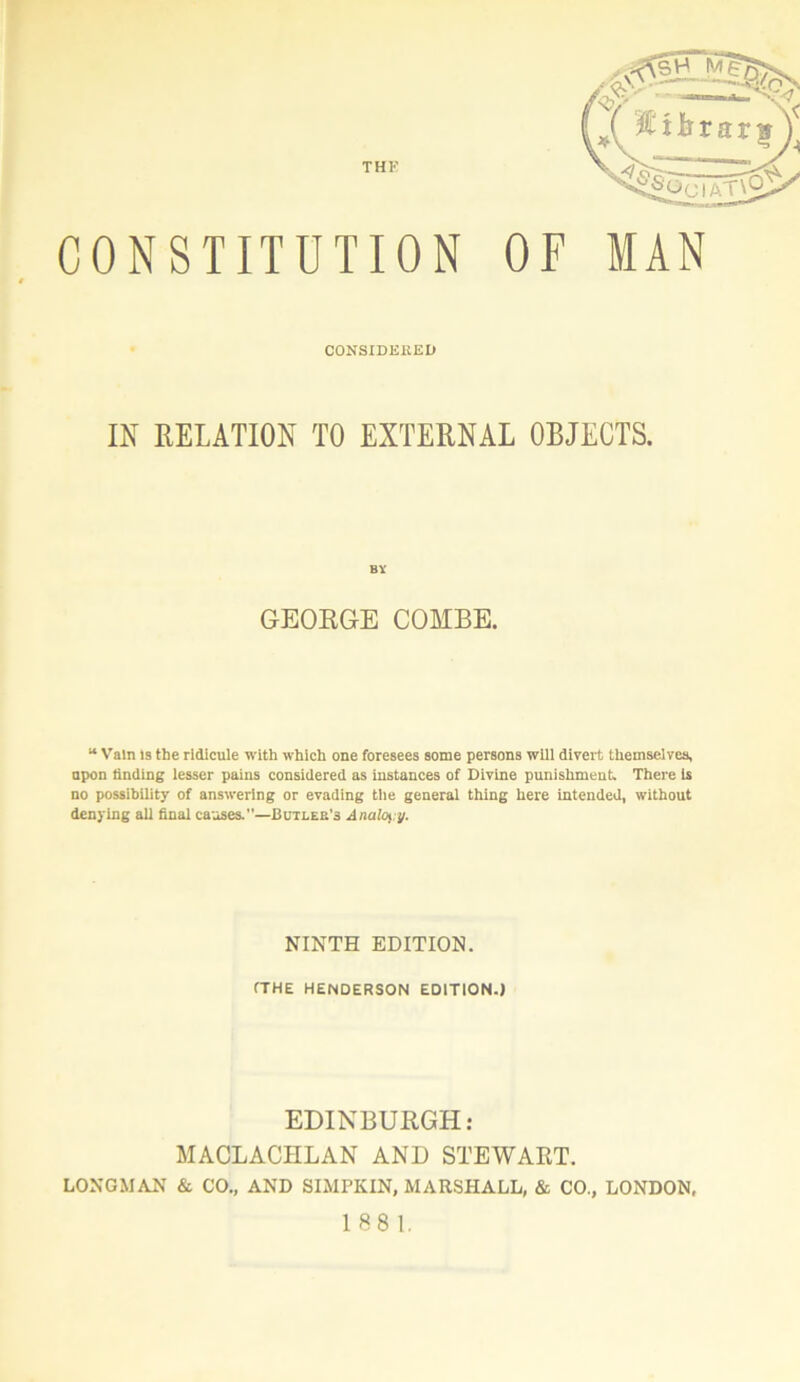 CONSTITUTION 0 CONSIDERED OF MAN IN RELATION TO EXTERNAL OBJECTS. GEORGE COMBE. “ Vain is the ridicule with which one foresees some persons will divert themselves, upon finding lesser pains considered as instances of Divine punishment. There is no possibility of answering or evading the general thing here intended, without denying all final causes.”—Butlee’s Anally. NINTH EDITION. (THE HENDERSON EDITION.) EDINBURGH: MACLACHLAN AND STEWART. LONGMAN & CO., AND SIMPKIN, MARSHALL, & CO., LONDON, 188 1.