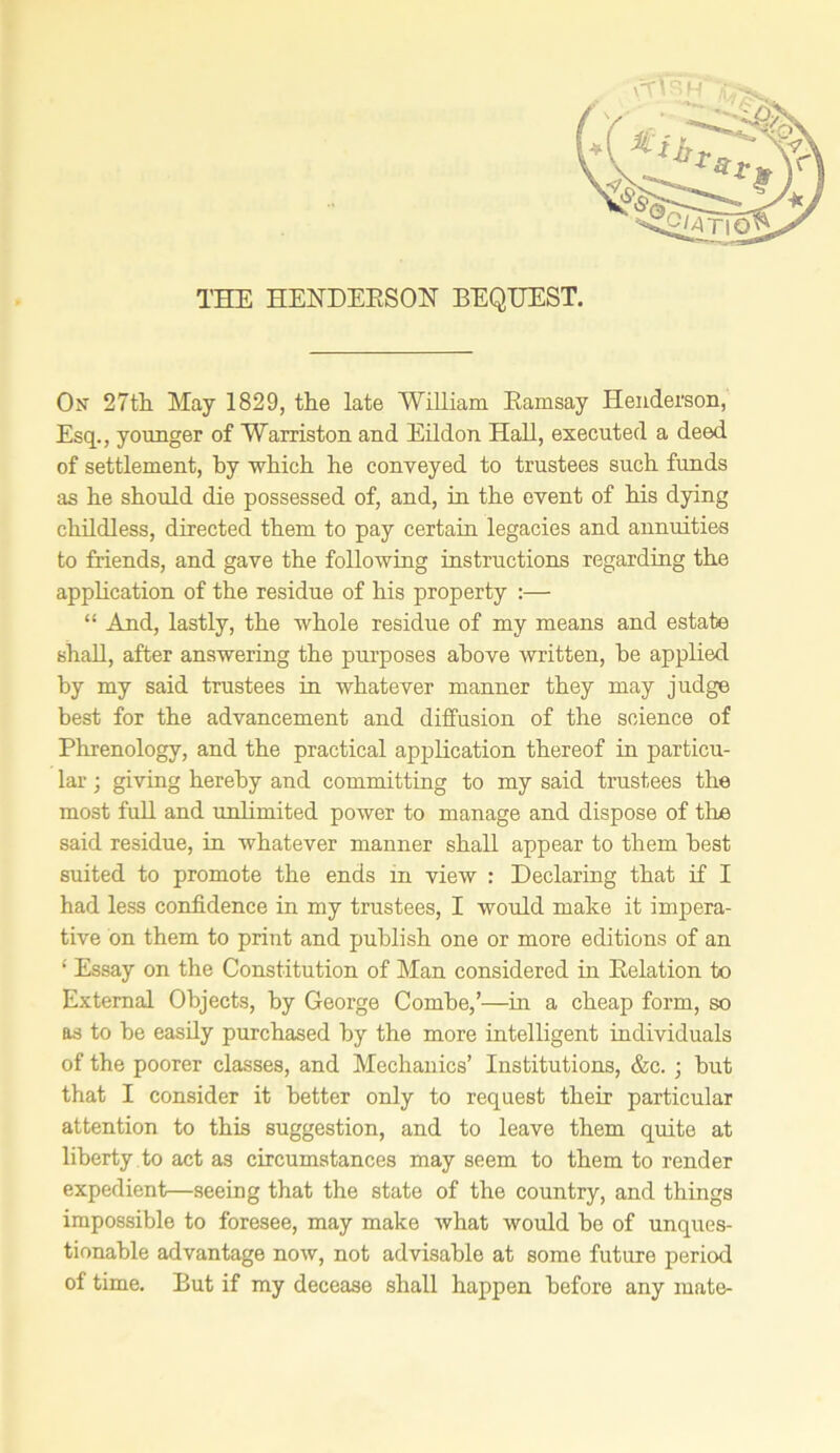 THE HENDERSON BEQUEST. On 27th May 1829, the late William Ramsay Henderson, Esq., younger of Warriston and Eildon Hall, executed a deed of settlement, by which he conveyed to trustees such fimds as he should die possessed of, and, in the event of his dying childless, directed them to pay certain legacies and annuities to friends, and gave the following instructions regarding the application of the residue of his property :— “ And, lastly, the whole residue of my means and estate shall, after answering the purposes above written, he applied by my said trustees in whatever manner they may judge best for the advancement and diffusion of the science of Phrenology, and the practical application thereof in particu- lar ; giving hereby and committing to my said trustees the most full and unlimited power to manage and dispose of the said residue, in whatever manner shall appear to them best suited to promote the ends in view : Declaring that if I had less confidence in my trustees, I would make it impera- tive on them to print and publish one or more editions of an ‘ Essay on the Constitution of Man considered in Relation to External Objects, by George Combe,’—in a cheap form, so as to he easily purchased by the more intelligent individuals of the poorer classes, and Mechanics’ Institutions, &c. ; hut that I consider it better only to request their particular attention to this suggestion, and to leave them quite at liberty to act as circumstances may seem to them to render expedient—seeing that the state of the country, and things impossible to foresee, may make what would he of unques- tionable advantage now, not advisable at some future period of time. But if my decease shall happen before any mate-