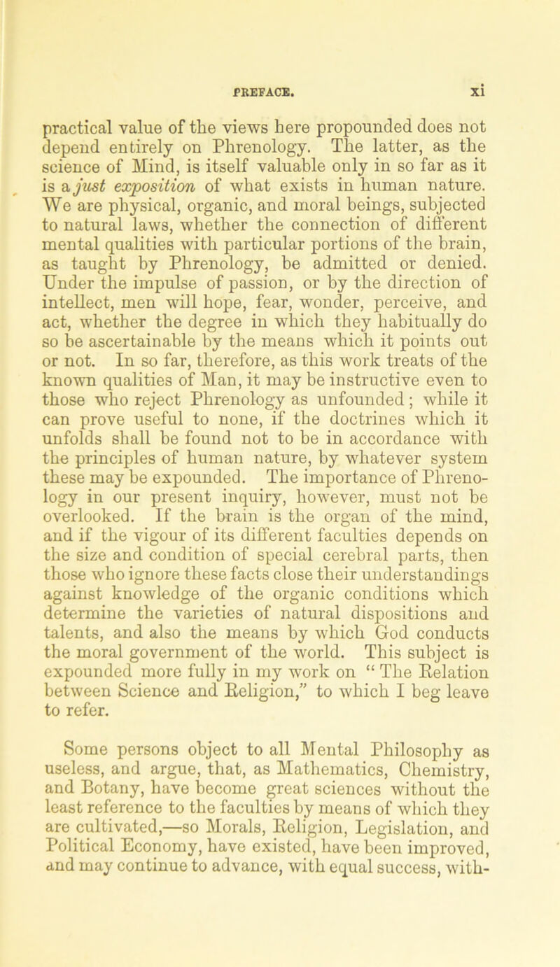 practical value of the views here propounded does not depend entirely on Phrenology. The latter, as the science of Mind, is itself valuable only in so far as it is a just exposition of what exists in human nature. We are physical, organic, and moral beings, subjected to natural laws, whether the connection of different mental qualities with particular portions of the brain, as taught by Phrenology, be admitted or denied. Under the impulse of passion, or by the direction of intellect, men will hope, fear, wonder, perceive, and act, whether the degree in which they habitually do so be ascertainable by the means which it points out or not. In so far, therefore, as this work treats of the known qualities of Man, it may be instructive even to those who reject Phrenology as unfounded ; while it can prove useful to none, if the doctrines which it unfolds shall be found not to be in accordance with the principles of human nature, by whatever system these may he expounded. The importance of Phreno- logy in our present inquiry, however, must not be overlooked. If the brain is the organ of the mind, and if the vigour of its different faculties depends on the size and condition of special cerebral parts, then those who ignore these facts close their understandings against knowledge of the organic conditions which determine the varieties of natural dispositions and talents, and also the means by which God conducts the moral government of the world. This subject is expounded more fully in my work on “ The Relation between Science and Religion,” to which I beg leave to refer. Some persons object to all Mental Philosophy as useless, and argue, that, as Mathematics, Chemistry, and Botany, have become great sciences without the least reference to the faculties by means of which they are cultivated,—so Morals, Religion, Legislation, and Political Economy, have existed, have been improved, and may continue to advance, with equal success, with-