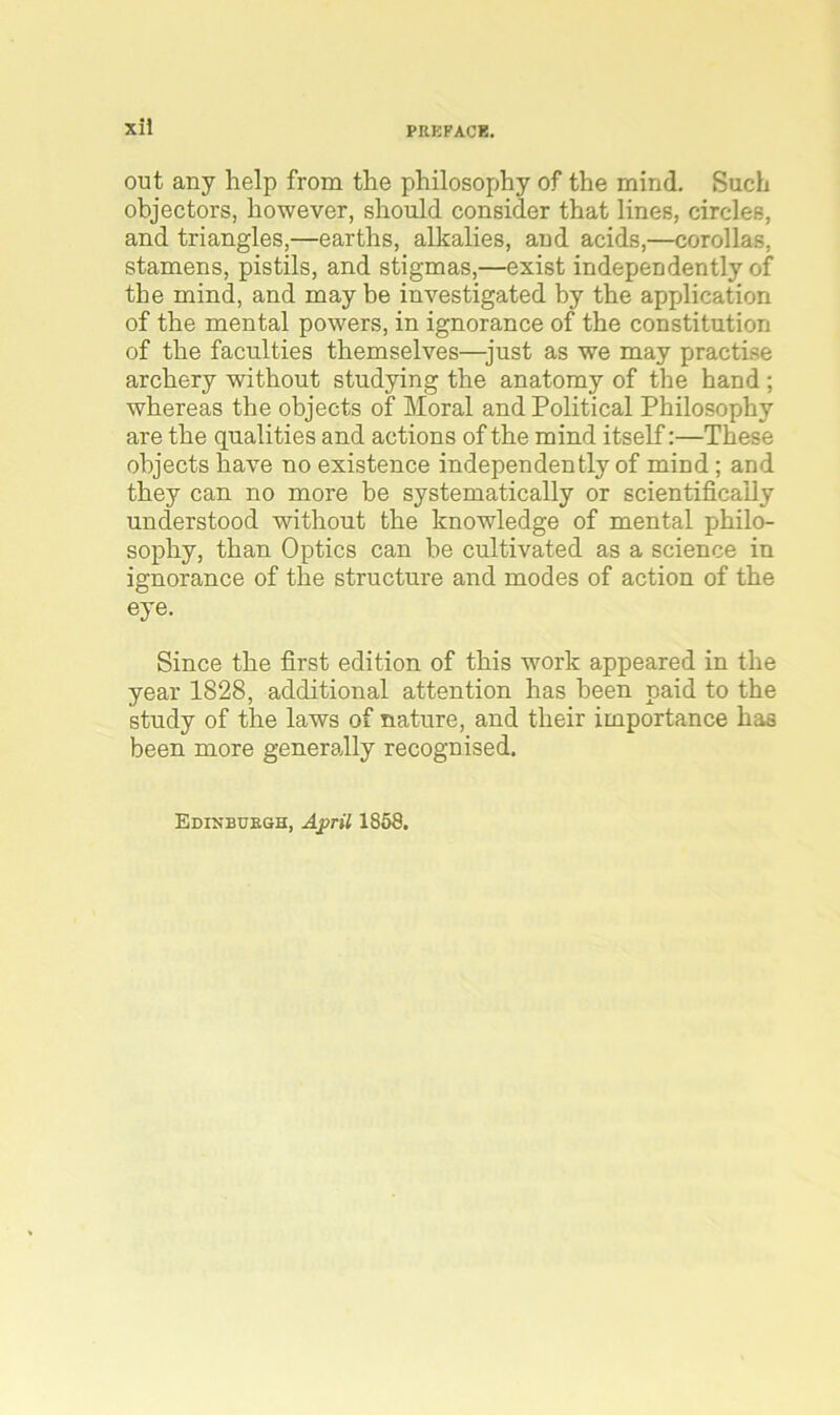 out any help from the philosophy of the mind. Such objectors, however, should consider that lines, circles, and triangles,—earths, alkalies, and acids,—corollas, stamens, pistils, and stigmas,—exist independently of the mind, and may be investigated by the application of the mental powers, in ignorance of the constitution of the faculties themselves—just as we may practise archery without studying the anatomy of the hand ; whereas the objects of Moral and Political Philosophy are the qualities and actions of the mind itself:—These objects have no existence independently of mind ; and they can no more be systematically or scientifically understood without the knowledge of mental philo- sophy, than Optics can be cultivated as a science in ignorance of the structui'e and modes of action of the eye. Since the first edition of this work appeared in the year 1828, additional attention has been paid to the study of the laws of nature, and their importance has been more generally recognised.