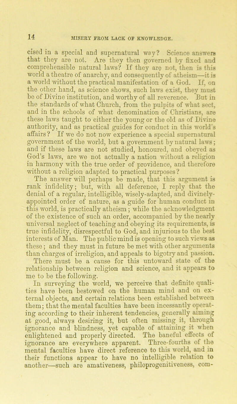 MISERY FROM LACK OF KNOWLEDGE. cised in a special and supernatural way? Science answers that they are not. Are they then governed by fixed and comprehensible natural laws? If they are not, then is this world a theatre of anarchy, and consequently of atheism—it is a world without the practical manifestation of a God. If, on the other hand, as science shows, such laws exist, they must be of Divine institution, and worthy of all reverence. But in the standards of what Church, from the pulpits of what sect, and in the schools of what denomination of Christians, are these laws taught to either the young or the old as of Divine authority, and as practical guides for conduct in this world’s affairs ? If we do not now experience a special supernatural government of the world, hut a government hy natural laws; and if these laws are not studied, honoured, and obeyed as God’s laws, are we not actually a nation without a religion in harmony with the true order of providence, and therefore without a religion adapted to practical purposes ? The answer will perhaps be made, that this argument is rank infidelity; but, with all deference, I reply that the denial of a regular, intelligible, wisely-adapted, and divinely- appointed order of nature, as a guide for human conduct in this world, is practically atheism; while the acknowledgment of the existence of such an order, accompanied by the nearly universal neglect of teaching and obejdng its requirements, is true infidelity, disrespectful to God, and injurious to the best interests of Man. The public mind is opening to such views as these; and they must in future be met with other arguments than charges of irreligion, and appeals to bigotry and passion. There must be a cause for this untoward state of the relationship between religion and science, and it appears to me to be the following. In surveying the world, we perceive that definite quali- ties have been bestowed on the human mind and on ex- ternal objects, and certain relations been established between them; that the mental faculties have been incessantly operat- ing according to their inherent tendencies, generally aiming at good, always desiring it, but often missing it, through ignorance and blindness, yet capable of attaining it when enlightened and properly directed. The baneful effects of ignorance are everywhere apparent. Three-fourths of fhe mental faculties have direct reference to this world, and in their functions appear to have no intelligible relation to another—such are amativeness, philoprogenitiveness, com-