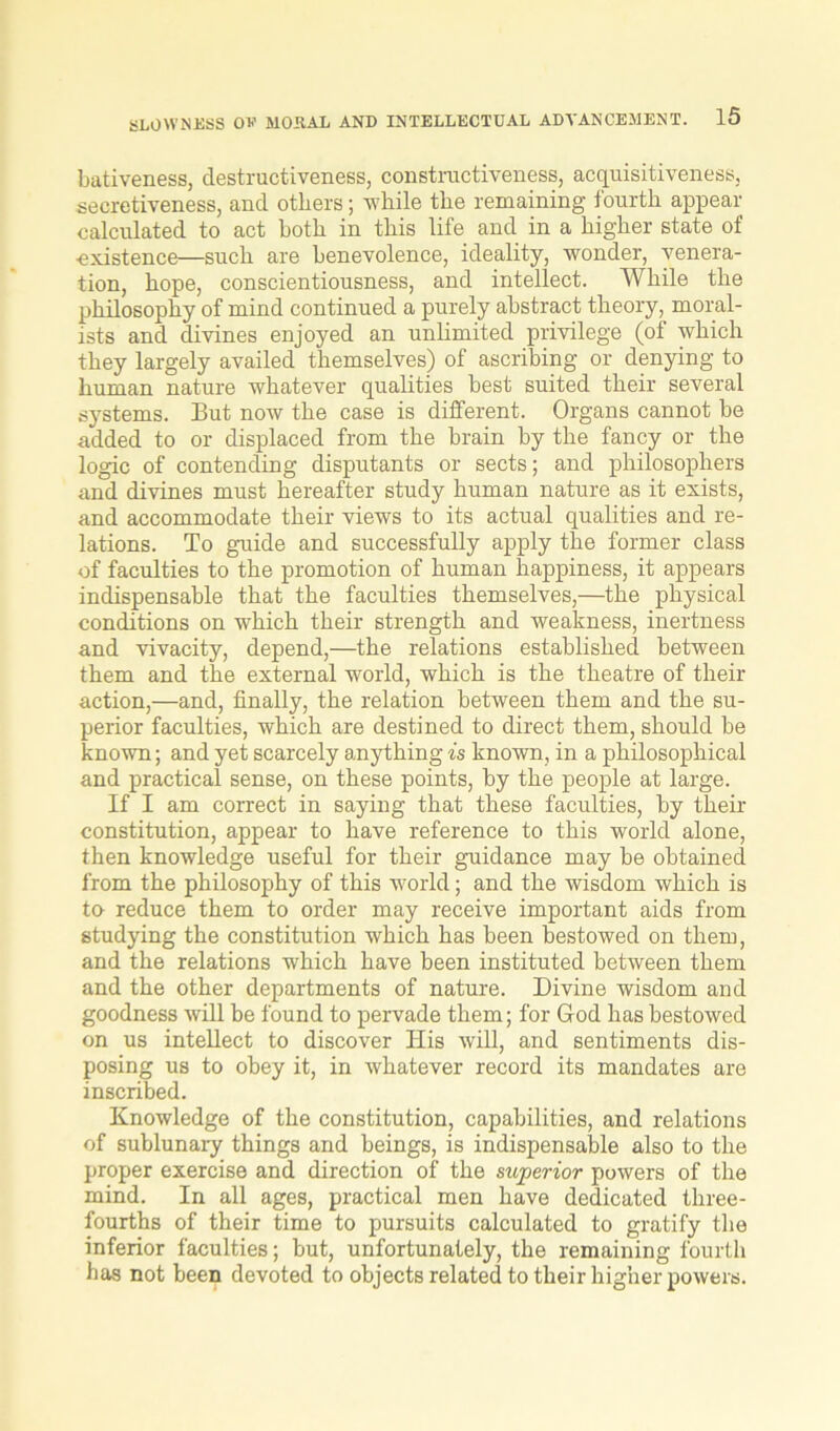 bativeness, destructiveness, constructiveness, acquisitiveness, secretiveness, and others; while the remaining fourth appear calculated to act both in this life and in a higher state of existence—such are benevolence, ideality, wonder, venera- tion, hope, conscientiousness, and intellect. While the philosophy of mind continued a purely abstract theory, moral- ists and divines enjoyed an unlimited privilege (of which they largely availed themselves) of ascribing or denying to human nature whatever qualities best suited their several systems. But now the case is different. Organs cannot be added to or displaced from the brain by the fancy or the logic of contending disputants or sects; and philosophers and divines must hereafter study human nature as it exists, and accommodate their views to its actual qualities and re- lations. To guide and successfully apply the former class of faculties to the promotion of human happiness, it appears indispensable that the faculties themselves,—the physical conditions on which their strength and weakness, inertness and vivacity, depend,—the relations established between them and the external world, which is the theatre of their action,—and, finally, the relation between them and the su- perior faculties, which are destined to direct them, should be known; and yet scarcely anything is known, in a philosophical and practical sense, on these points, by the people at large. If I am correct in saying that these faculties, by their constitution, appear to have reference to this world alone, then knowledge useful for their guidance may be obtained from the philosophy of this world; and the wisdom which is to reduce them to order may receive important aids from studying the constitution which has been bestowed on them, and the relations which have been instituted between them and the other departments of nature. Divine wisdom and goodness will be found to pervade them; for God has bestowed on us intellect to discover His will, and sentiments dis- posing us to obey it, in whatever record its mandates are inscribed. Knowledge of the constitution, capabilities, and relations of sublunary things and beings, is indispensable also to the proper exercise and direction of the superior powers of the mind. In all ages, practical men have dedicated three- fourths of their time to pursuits calculated to gratify the inferior faculties; but, unfortunately, the remaining fourth has not been devoted to objects related to their higher powers.