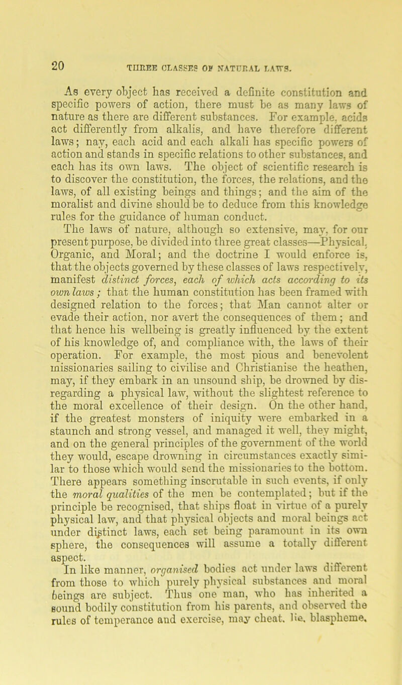 THREE classes ov natural laws. As every object has received a definite constitution and specific powers of action, there must he as many laws of nature as there are different substances. For example, acids act differently from alkalis, and have therefore different laws; nay, each acid and each alkali has specific powers of action and stands in specific relations to other substances, and each has its own laws. The object of scientific research is to discover the constitution, the forces, the relations, and the laws, of all existing beings and things; and the aim of the moralist and divine should be to deduce from this knowledge rules for the guidance of human conduct. The laws of nature, although so extensive, may, for our present purpose, be divided into three great classes—Physical. Organic, and Moral; and the doctrine I would enforce is, that the objects governed by these classes of laws respectively, manifest distinct forces, each of which acts according to its own laws; that the human constitution has been framed with designed relation to the forces; that Man cannot alter or evade their action, nor avert the consequences of them; and that hence his wellbeing is greatly influenced by the extent of his knowledge of, and compliance with, the laws of their operation. For example, the most pious and benevolent missionaries sailing to civilise and Christianise the heathen, may, if they embark in an unsound ship, be drowned by dis- regarding a physical law, without the slightest reference to the moral excellence of their design. On the other hand, if the greatest monsters of iniquity were embarked in a staunch and strong vessel, and managed it well, they might, and on the general principles of the government of the world they would, escape drowning in circumstances exactly simi- lar to those which would send the missionaries to the bottom. There appears something inscrutable in such events, if only the moral qualities of the men be contemplated; but if the principle be recognised, that ships float in virtue of a purely physical law, and that physical objects and moral beings act under distinct laws, each set being paramount in its own sphere, the consequences will assume a totally difierent aspect. In like manner, organised bodies act under laws different from those to which purely physical substances and moral beings are subject. Thus one man, who has inherited a sound bodily constitution from his parents, and observed the rules of temperance and exercise, may cheat, lie. blaspheme.