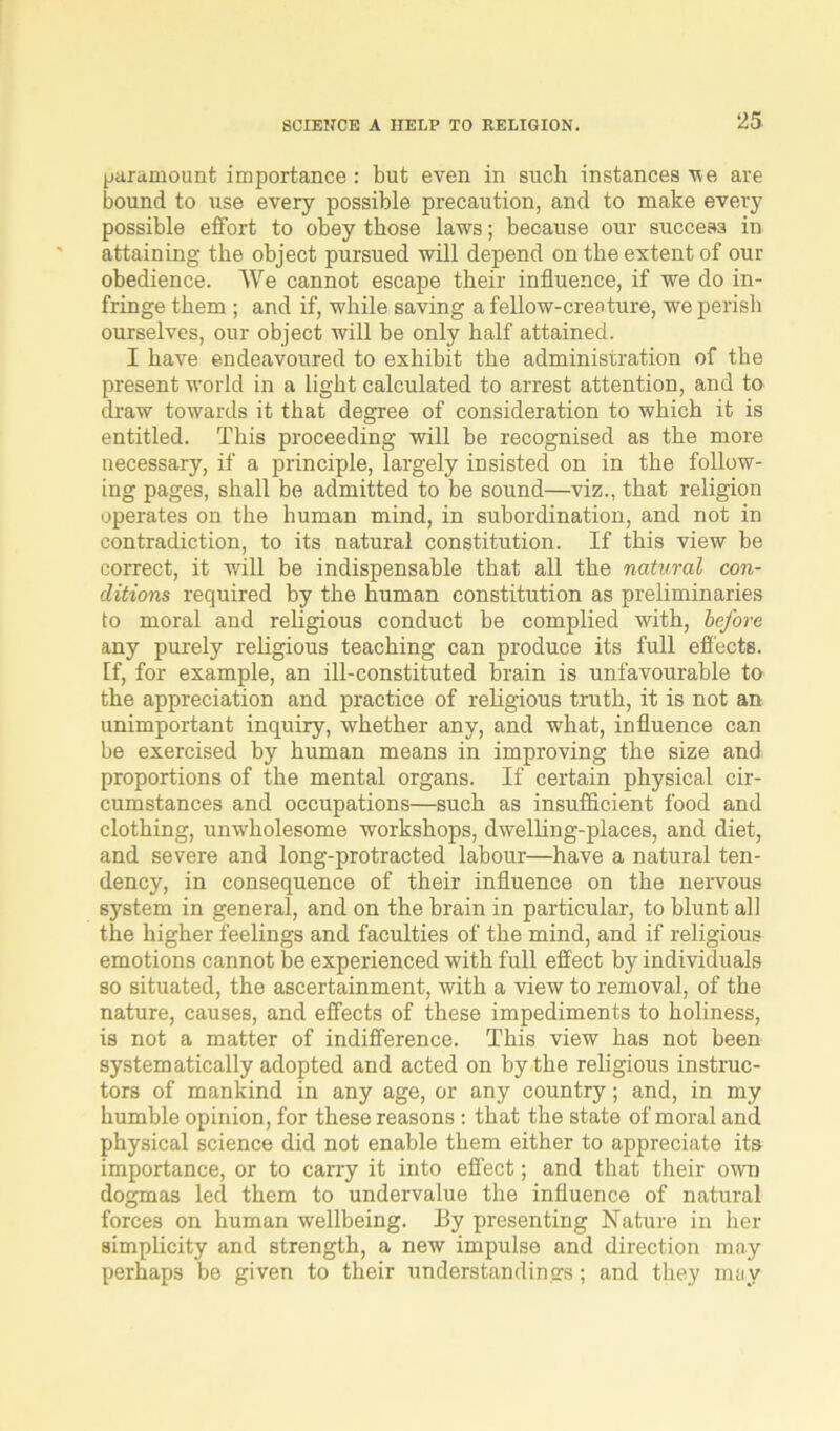 SCIENCE A HELP TO RELIGION. paramount importance: but even in such instances v e are bound to use every possible precaution, and to make every possible effort to obey those laws; because our success in attaining the object pursued will depend on the extent of our obedience. We cannot escape their influence, if we do in- fringe them ; and if, while saving a fellow-creature, we perish ourselves, our object will be only half attained. I have endeavoured to exhibit the administration of the present world in a light calculated to arrest attention, and to draw towards it that degree of consideration to which it is entitled. This proceeding will be recognised as the more necessary, if a principle, largely insisted on in the follow- ing pages, shall be admitted to be sound—viz., that religion operates on the human mind, in subordination, and not in contradiction, to its natural constitution. If this view be correct, it will be indispensable that all the natural con- ditions required by the human constitution as preliminaries to moral and religious conduct be complied with, before any purely religious teaching can produce its full effects. If, for example, an ill-constituted brain is unfavourable to the appreciation and practice of religious truth, it is not an unimportant inquiry, whether any, and what, influence can be exercised by human means in improving the size and proportions of the mental organs. If certain physical cir- cumstances and occupations—such as insufficient food and clothing, unwholesome workshops, dwelling-places, and diet, and severe and long-protracted labour—have a natural ten- dency, in consequence of their influence on the nervous system in general, and on the brain in particular, to blunt all the higher feelings and faculties of the mind, and if religious emotions cannot be experienced with full effect by individuals so situated, the ascertainment, with a view to removal, of the nature, causes, and effects of these impediments to holiness, is not a matter of indifference. This view has not been systematically adopted and acted on by the religious instruc- tors of mankind in any age, or any country; and, in my humble opinion, for these reasons : that the state of moral and physical science did not enable them either to appreciate its importance, or to carry it into effect; and that their own dogmas led them to undervalue the influence of natural forces on human wellbeing. By presenting Nature in her simplicity and strength, a new impulse and direction may perhaps be given to their understandings; and they may