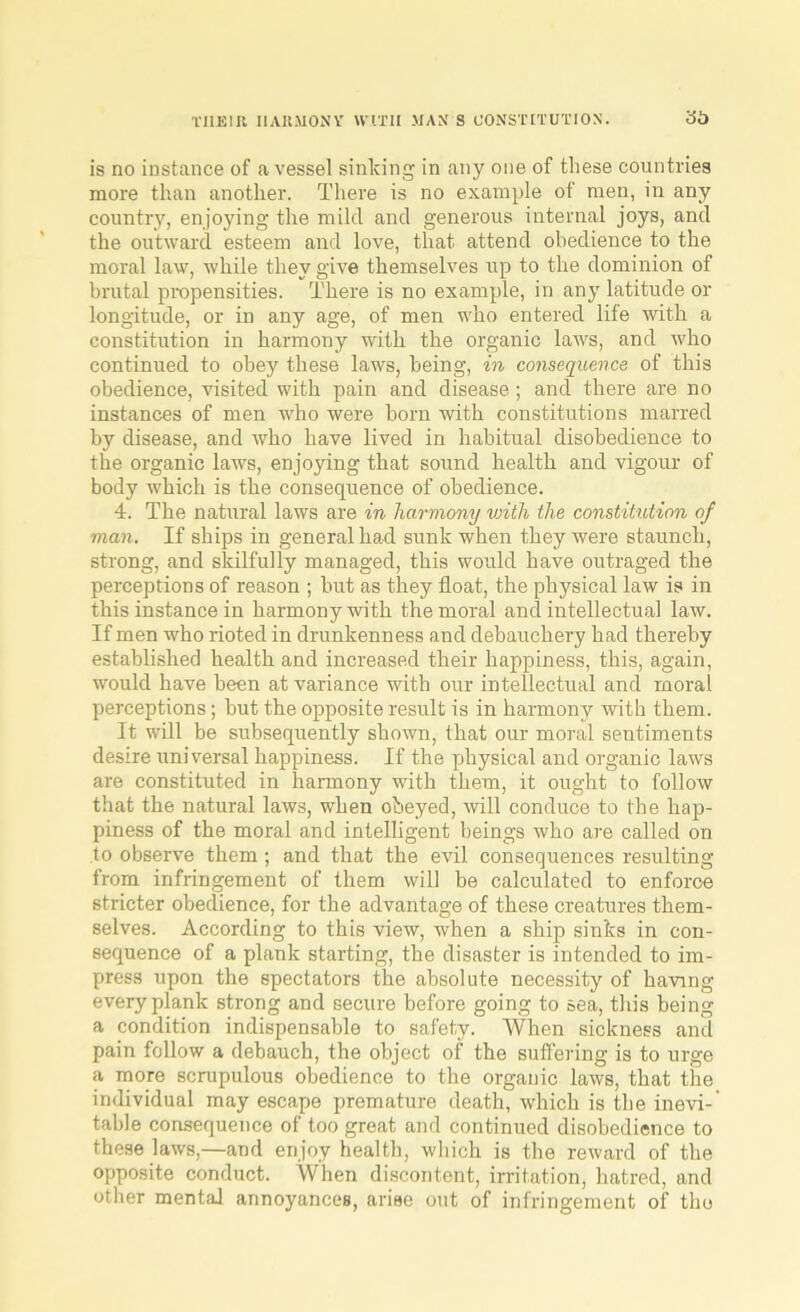 THEIR HARMONY WITH MANS CONSTITUTION. 30 is no instance of a vessel sinking in any one of these countries more than another. There is no example of men, in any country, enjoying the mild and generous internal joys, and the outward esteem and love, that, attend obedience to the moral law, while they give themselves up to the dominion of brutal propensities. There is no example, in any latitude or longitude, or in any age, of men who entered life with a constitution in harmony with the organic laws, and who continued to obey these laws, being, in consequence of this obedience, visited with pain and disease ; and there are no instances of men who were born with constitutions marred by disease, and who have lived in habitual disobedience to the organic laws, enjoying that sound health and vigour of body which is the consequence of obedience. 4. The natural laws are in harmony with the constitution of man. If ships in general had sunk when they were staunch, strong, and skilfully managed, this would have outraged the perceptions of reason ; but as they float, the physical law is in this instance in harmony with the moral and intellectual law. If men who rioted in drunkenness and debauchery had thereby established health and increased their happiness, this, again, would have been at variance with our intellectual and moral perceptions ; but the opposite result is in harmony with them. It will be subsequently shown, that our moral sentiments desire universal happiness. If the physical and organic laws are constituted in harmony with them, it ought to follow that the natural laws, when obeyed, will conduce to the hap- piness of the moral and intelligent beings who are called on to observe them ; and that the evil consequences resulting from infringement of them will be calculated to enforce stricter obedience, for the advantage of these creatures them- selves. According to this view, when a ship sinks in con- sequence of a plank starting, the disaster is intended to im- press upon the spectators the absolute necessity of having every plank strong and secure before going to sea, this being a condition indispensable to safety. When sickness and pain follow a debauch, the object of the suffering is to urge a more scrupulous obedience to the organic laws, that the individual may escape premature death, which is the inevi- table consequence of too great and continued disobedience to these laws,—and enjoy health, which is the reward of the opposite conduct. When discontent, irritation, hatred, and other mental annoyances, arise out of infringement of the