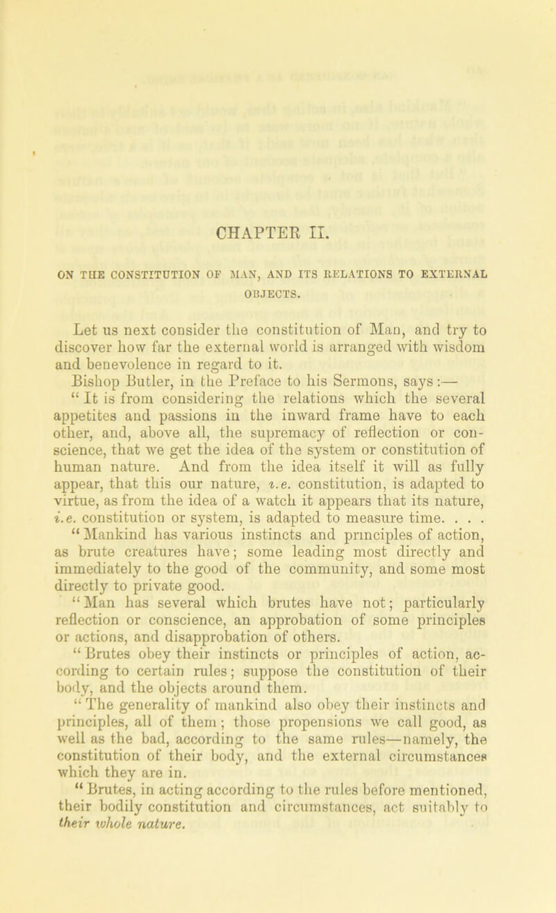 CHAPTER II. ON THE CONSTITUTION OF MAN, AND ITS RELATIONS TO EXTERNAL OBJECTS. Let us next consider the constitution of Man, and try to discover how far the external world is arranged with wisdom and benevolence in regard to it. Bishop Butler, in the Preface to his Sermons, says:— “ It is from considering the relations which the several appetites and passions in the inward frame have to each other, and, above all, the supremacy of reflection or con- science, that we get the idea of the system or constitution of human nature. And from the idea itself it will as fully appear, that this our nature, i.e. constitution, is adapted to virtue, as from the idea of a watch it appears that its nature, i.e. constitution or system, is adapted to measure time. . . . “ Mankind has various instincts and principles of action, as brute creatures have; some leading most directly and immediately to the good of the community, and some most directly to private good. “ Man has several which brutes have not; particularly reflection or conscience, an approbation of some principles or actions, and disapprobation of others. “ Brutes obey their instincts or principles of action, ac- cording to certain rules; suppose the constitution of their body, and the objects around them. “ The generality of mankind also obey their instincts and principles, all of them; those propensions we call good, as well as the bad, according to the same rules—namely, the constitution of their body, and the external circumstances which they are in. “ Brutes, in acting according to the rules before mentioned, their bodily constitution and circumstances, act suitably to their whole nature.